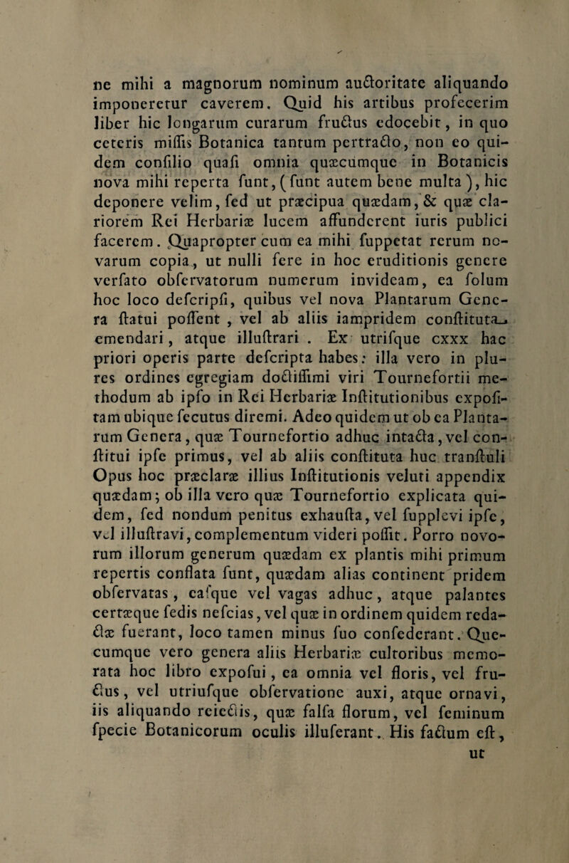 ne mihi a magnorum nominum au&oritate aliquando imponererur caverem. Quid his artibus profecerim liber hic longarum curarum fruftus edocebit, in quo ceteris miflis Botanica tantum pertraflo, non eo qui¬ dem confilio quafi omnia quxcumquc in Botanicis nova mihi reperta funt, ( funt autem bene multa ), hic deponere velim, fed ut praecipua quaedam, & quae cla¬ riorem Rei Herbariae lucem affunderent iuris publici facerem. Quapropter cum ea mihi fuppetat rerum no¬ varum copia , ut nulli fere in hoc eruditionis genere verfato obfervatorum numerum invideam, ea folum hoc loco defcripfi, quibus vel nova Plantarum Gene¬ ra flatui poffent , vel ab aliis iampridem confHtuta_. emendari, atque illuffcrari . Ex: utrifque cxxx hac priori operis parte deferipta habes: illa vero in plu- res ordines egregiam dofliflimi viri Tournefortii me¬ thodum ab ipfo in Rei Herbariae Inflitutionibus expofi- tam ubique fecutus diremi. Adeo quidem ut ob ea Planta¬ rum Genera, quae Tournefortio adhuc inta&a,vcl con- flitui ipfe primus, vel ab aliis conflituta huc tranfluli Opus hoc praeclarae illius Inftitutionis veluti appendix quaedam; ob illa vero qua; Tournefortio explicata qui¬ dem, fed nondum penitus exhaufta, vel fupplevi ipfe, vJ illuftravi, complementum videri poflit. Porro novo¬ rum illorum generum quaedam ex plantis mihi primum repertis conflata funt, quaedam alias continent pridem obfervatas, eafque vel vagas adhuc, atque palantes certa;que fedis nefeias, vel quae in ordinem quidem reda¬ cte fuerant, loco tamen minus fuo confoderant.Que- cumque vero genera aliis Herbariae cultoribus memo¬ rata hoc libro expofui, ea omnia vel floris, vel fru- &us, vel utriufque obfervatione auxi, atque ornavi, iis aliquando reie&is, quae falfa florum, vel feminum fpecie Botanicorum oculis illuferant. His faftum eft.