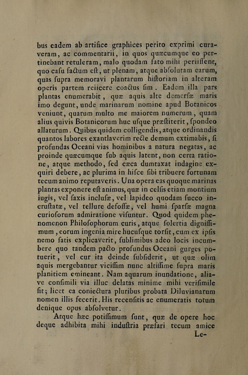 bus eadem ab artifice graphices perito exprimi cura¬ veram, ac commentarii, in quos quascumque eo per¬ tinebant retuleram, malo quodam fato mihi periiftent, quo cafu faQum eft, ut plenam, atque ablolutam earum, quas fupra memoravi plantarum hiftoriam in alteram operis partem reiicere coa£lus fim . Eadem illa pars plantas enumerabit , quas aquis alte demerfae maris imo degunt, unde marinarum nomine apud Botanicos veniunt, quarum multo me maiorem numerum, quam alius quivis Botanicorum huc ufque prasftiterit, fpondeo allaturum. Quibus quidem colligendis, atque ordinandis quantos labores exantlaverim refte demum extimabis, fi profundas Oceani vias hominibus a natura negatas, ac proinde quascumque fub aquis latent, non certa ratio¬ ne, atque methodo, fed casca dumtaxat indagine ex¬ quiri debere, ac plurima in hifce fibi tribuere fortunam tecum animo reputaveris. Una opera eas quoque marinas plantas exponere eft animus, quas in celfis etiam montium iugis, vel faxis inclufas, vel lapideo quodam fucco in- cruftatas, vel tellure defoftas, vel humi fparfas magna curioforum admiratione vifuntur. Quod quidem phe- nomenon Philofophorum curis, atque folertia dignifti- mum , eorum ingenia mire hucufque torfit, cum ex ipfis nemo fatis explicaverit, fublimibus adeo locis incum¬ bere quo tandem pa&o profundus Oceani gurges po¬ tuerit , vel cur ita deinde fubfiderit, ut quae olim aquis mergebantur viciflim nunc altiffime fupra maris planitiem emineant. Nam aquarum inundatione, alia— ve confimili via illuc delatas minime mihi verifimile fit; licet ea conie&ura pluribus probata Diluvianarum nomen illis fecerit. His recenfitis ac enumeratis totum denique opus abfolvetur. Atque hasc potilfimum funt, quas de opere hoc deque adhibita mihi induftria praefari tecum amice Le-