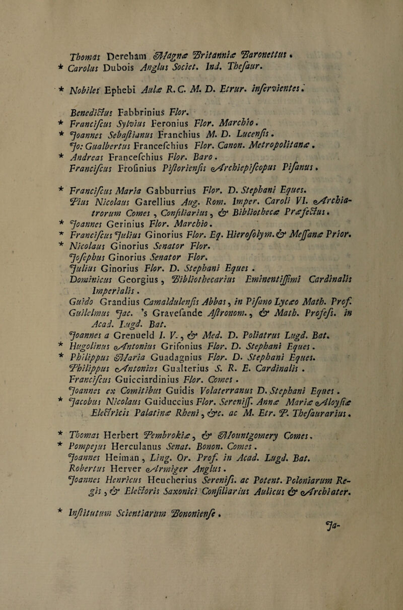 'Xbomnt Dereham gft/dgna Britannice Baronettus. Car olus Dubois An glus Societ. Ind. Thefaur. Nobiles Ephebi R.C. Af. D. Etrur. infercientes. Benedictus Fabbrinius F/fl/\ Erancifcus Sylvius Feronius F/<?r. Marchio. ^oannes Sebaftianus Franchius A£ D- Lucenfis. ^0; Gualbertus Francefchius F/or. Canon. Metropolitana. Andreas Francefchius F/?r. Baro. Erancifcus Frofinius Eiforienfis oArchiepifcopus Vifanus. Erancifcus Maria Gabburrius F/0?\ D. Stephani Eques. cFius Nicolaus Garellius lmper. Caroli VI. eArchia- trorum Comes , Confiliarius 3 ^ Bibliotheca PrafeCius * ^oannes Gerinius F/cr. Marchio. Erancifcus Julius Ginorius F/<?r. £^. Hieroflym.& Mejfance Prior• Nicolaus Ginorius Senator Elor. 7ofiphus Ginorius Senator Elor. Julius Ginorius F/or. D. Stephani Eques . Dominicus Georgius, Bibliothecarius Eminentijf mi Cardinalis Imperialis. Guido Grandius Camaldulenfis Abbas, /» Pifano Lyaeo Math. Prof Guilclmus *Jac. ’s Gravefande Aftronom., Profefs. in Acad. I.ugd. Bat. 7o annes a Grenueld I. V., & AT<?<£ D. Poli at rus Lugd. Bat. Uugolinus oAntonius Grifonius F/<?r. D. Stephani Eques. Philippus Ollaria Guadagnius F/iw. D. Stephani Eques. Bhilippus cAntonius Gualterius Jf. F. F. Cardinalis . Erancifcus Guicciardinius F/^r. Comes . *Joannes ex Comitibus Guidis Volaterranus D. Stephani Eques. ^acobus Nicolaus Gnidncclus Flor. Serenijf. Anna Maria oAloyfia ,• EleCfricis Palatina Rheni ^<&c. ac M. Etr. B. Thefaurarius. Thomas Herbert Bembrokia, E/llountgomery Comes. Pompejus Herculanus Bonon. Comes. ^jo annes Heiman , Or. Pr^ /» ito/. Robertus Herver o/lrmigcr Anglus. ^joannes Henricus Heucherius Serenifs. ac Potent. Poloniarum Re¬ gis 5 <6 EleCtoris Saxonici Confiliarius Aulicus & eArchiater. Inftitutum Scientiarum Bononienfc •