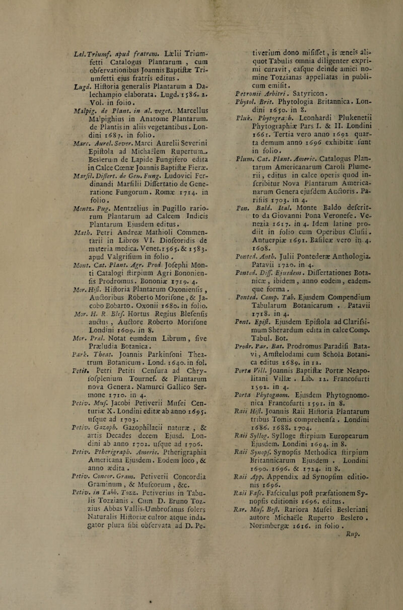 L/tl.Triumf. apud fratrem. Laelii Trium- fetti Catalogus Plantarum , cum obfervationibus Joannis Baptifta; Tri- umfetti ejus fratris editus. Lugd. Hiftoria generalis Plantarum a Da- lechampio elaborata. Lugd. ij8<5. 2. Vol. in foiio. Malpig. de Flant, in al. veget. Marcellus Ma'pighius in Anatonae Plantarum, de Plantis in aliis vegetantibus. Lon- dini 1687. in folio. Mare. Aurei. Sever. Marci Aurelii Severini Epiftola ad Michaelem Rupertum_. Beslerum de Lapide Fungifero edita in Calce Coena; Joannis Baptifta; Fiera;. Mar/il. Difiert. de Gen. Fung. Ludovici Fer- dinandi Marfilii DifTertatio de Gene¬ ratione Fungorum. Roma; 1714. in folio. Mentz. Pug. Mentzelius in Pugillo rario¬ rum Plantarum ad Calcem Indicis Plantarum Ejusdem editus. Math. Petri Andrea; Mathioli Commen¬ tarii in Libros VI. Diofcoridis de materia medica. Venet.i 565. & 1583. apud Valgrifium in folio . Mont. Cat. Piant. Agr. Prod Jofephi Mon¬ ti Catalogi ftirpium Agri Bononien- fis Prodromus. Bononiae 1719. 4. Mor.Hrfe. Hiftoria Plantarum Oxonienfis , Au&oribus Roberto Morifone, & Ja- coboBobarto. Oxonii 1680. in folio. Mor. H. R Blcf. Hortus Regius Blefenfis auctus , A udiore Roberto Morifone Londini 1609. in 8. Mor. Pr&l. Notat eumdem Librum , fi ve Proludia Botanica. Parie. Theat. Joannis Parkinfoni Thea¬ trum Botanicum. Lond. 1640. in fol. Petit. Petri Petiti Cenfura ad Chry- fofplenium Tournef. & Plantarum nova Genera. Namurci Gallico Ser¬ mone 1710. in 4. Pctiv. Muf. Jacobi Petiverii Mufei Cen¬ turia; X. Londini edita; ab anno 1 <595. ufque ad 1703. Pctiv. Gazoph. Gazophilacii naturae , & artis Decades decem Ejusd. Lon¬ dini ab anno 1702. ufque ad 1705. Petiv. Pthcrigraph. Americ. Ptherigraphia Americana Ejusdem. Eodem loco, & anno a;dita . Petiv. Concor. Grane. Petiverii Concordia Graminum , & Mufcorum , &c. Pctiv. in Tabb. Tozz. Petiveritis in Tabu¬ lis Tozzianis . Cum D. Bruno Toz- zius Abbas Vallis-Umbrofanus folers Naturalis Hiftoria; cultor atque inda¬ gator plura libi obfervata ad D. Pe- tiverium dono mififTet, is teneis ali¬ quot Tabulis omnia diligenter expri¬ mi curavit, eafque deinde amici no¬ mine Tozzianas appellatas in publi¬ cum emilit. Petronii Arbitri. Satyricon. Pbytol. Brit. Phytologia Britannica. Lon¬ dini 1650. in 8. Pluk. Phymgra h. Leonhardi Plukenetii Phytographiae Pars I. & II. Londini 1661. Tertia vero anno 1691 quar¬ ta demum anno 1696 exhibita; funt in folio. Pium. Cat. Piant. Americ. Catalogus Plan¬ tarum Americanarum Caroli Plume- rii, editus in calce operis quod in- feribitur Nova Plantarum America¬ narum Genera ejufdem Auftons. Pa- rifiis 1703. in 4. Pon. Bald. Ita/. Monte Baldo deferit- to da Giovanni Pona Veronefe. Ve- nezia 1617. in 4. Idem latine pro¬ diit in foiio cum Operibus Clufii. Antuerpia; 1691. Bafilea; vero in 4. 1608. Ponted. Anth. Julii Pontedera; Anthologia. Patavii 1720. in 4. Ponted. Dijf. Ejusdem. DifTertationes Bota¬ nica;, ibidem, anno eodem, eadem- que forma. Ponted. Comp. Tab. Ejusdem Compendium Tabularum Botanicarum . Patavii 1718. in 4. Peni. Epifi. Ejusdem Epiftola adClarifsi- mum Sherardum edita in calceComp. Tabui. Bot. Prodr. Par. Bat. Prodromus Paradifi Bata¬ vi , Amftelodami cum Schola Botani¬ ca editus 1689. in 12. Porta Vili. Joannis Baptifta; Porta; Neapo¬ litani Villa; . Lib. 12. Francofurti 1392. in 4. Porta Phytognom. Ejusdem Phytognomo- nica Francofurti 1591. in 8. Raii FUJI. Joannis Raii Hiftoria Plantarum tribus Tomis comprehenfa . Londini 16&6. 1688. 1704. Raii Syllog. Sylloge ftirpium Europearum Ejusdem. Londini 1694. in 8. Raii Synopf. Synopfis Methodica ftirpium Britannicarum Ejusdem . Londini 1690. 1696. & 1724. in 8. Raii App. Appendix ad Synopfim editio¬ nis 1695. Raii Fafc. Fafciculus poft praefationem Sy¬ nopfis editionis 1696. editus. Rar. Muf. Bejl. Rariora Mufei Besleriani autore Michaele Ruperto Beslero . Norimberga* 1616. in folio . . Rup.