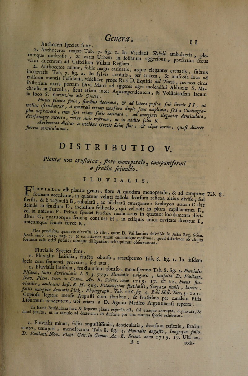 11 Anthoceri fpecies funt. Urbt to'f^ amb“'™s . pb. viam ducentem ad Caftellum Villam Regianf *SS£nbuS * P^^rtim fecus mcf,mt?TT7mfig°.r “7“- ‘«aris , fubrns radicem montis Fefulani , videlicet nronp rU1S CDCCt j * mufcofa loca ad Piftorium extta portam Divi tu ? ? ns Equitis dei Tureo , necnon circa chaelis in Furculis, ficut eri nf inrl A aSgereS HP* molendi,li Abb“i* S. Mi. in loco S. ZerenjJ 2 oZ' Aquampendentem 3 & Volfimenfem lacum ' mcliufieJZImur, ZZaturdflnZ ’ &/d‘f™ P*/1™ M Uterie II, «e pko depravata , cum fint etiam fati. ,mnlHra «pU funt ampliata, fed a Chalcogra- ™ ^u~n\dt:jrK ‘Uimm fierem ZZZummr * rifc Gw“ *“ & «<« i~. «i diceret DISTRIBUTIO V. Piant te non crujlacete,flore monopetalo, campaniformi a fruttu fejunffo. FLUVIALIS. Fformam n-rL ^ ^ant$ genus, flore A quodam monopetalo, & ad campana? Tab ffUA°r veluti foIi°la deorfum reflexa altius divifof/S deinde in frudum D ^1 Uf*U c fp b!labiaCa emergente : Embryon autem C abit vel in nnir v r> • * inc!uFurn folliculo, qui vel abit in plura capillamenta E SSP'~‘=-=*;: eSSSmiS^^SSSSr^*^ Fluvialis Species funt. i. Fluvialis latifolia, frudu obtufo , tetrafpermo Tab. 8. fig. i In iifdem locis cum fequenti provenit, fed rara. g llldem 7).l' Fluvialis latifolia , frudu minus obtufo , monofpermo Tab. 8. fig. z. Fluviali c S*”* pffT *emcula*!s L B'F 719- Fluvialis vulgaris , latifolia D. Taillant Nov Piant. Gen. m Comm. Ac. R. Scient, anno I7fo. i7. & 6z Fucus Z' ZZ : T InH-p SS5- fiZJe, Sargazo fiZf , lucet f _ margine dentatis Plufi, Phjtograph . Tab. z16. fig. 4. Raii Hifi. Tom 2 1, / Copiofa legitur menfe Augufti cum floribus, & frudibus per canalem Pifii Liburnum tendentem, ubi etiam a D. Agerio Medico Argentinenfl repem afn3‘ F*uvial^minor> f°!iis anguftiffimis, denticulatis , deorfum reflexis, frudu D VadlaV°M ’ rn°f^rm° Tab‘8- fiS- 3. Fluvialis angufio , longoejue folio F>. Vaillant. Nov. Piant. Gen. in Comm. Ac. R. Scient, annoiji?. 17. Ubi an- B 2 tedi-