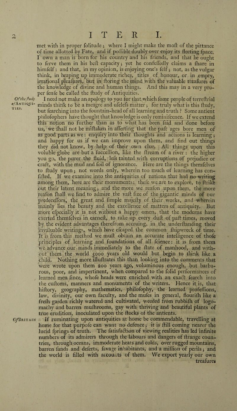 met with in proper folitucle ; where I might make the moft of the pittance of time allotted by Fate, and if pofiible doubly over enjoy its fleeting fpace. I own a man is born for his country and his friends, and that he ought to ferve them in his bed: capacity; yet he confefledly claims a fliare in himfelf: and that, in my opinion, is enjoying one’s felf; not, as the vulgar think, in heaping up immoderate riches, titles of honour, or in empty, irrational pleafures, but in floring the mind with the valuable treafures of the knowledge of divine and human things. And this may in a very pro¬ per fenfe be called the ftudy of Antiquities. Of the ftudy I need not make an apology to you for that which fome people of terreflxial c/Antiqui- rninds think to be a meagre and ufelefs matter; for truly what is this ftudy, but fearching into the fountain-head of all learning and truth ? Some antient philofophers have thought that knowledge is only reminifcence. If we extend this notion no further than as to what has been faid and done before us, we fhall not be miftaken in aflerting that the paft ages bore men of as good parts as we: enquiry into their thoughts and actions is learning ; and happy for us if we can improve upon them, and find out things they did not know, by help of their own clue. All things upon this voluble globe are but a fucceflion, like the ftream of a river : the higher you go, the purer the fluid, lefs tainted with corruptions of prejudice or craft, with the mud and foil of ignorance. Here are the things themfelves to ftudy upon; not words only, wherein too much of learning has con- fifted. If we examine into the antiquities of nations that had no writing among them, here are their monuments: thefe we are to explore, to ftrike out their latent meaning; and the more we reafon upon them, the more reafon (hall we find to admire the vaft fize of the gigantic minds of our predeceffors, the great and Ample majefty of their works, and wherein mainly lies the beauty and the excellence of matters of antiquity. But more efpecially it is not without a happy omen, that the moderns have exerted themfelves in earned:, to rake up every duft of paft times, moved by the evident advantages therefrom accruing, in the underftanding their invaluable writings, which have efcaped the common fhipwreck of time. It is from this method we mult obtain an accurate intelligence of thofe principles of learning and foundations of all lcience: it is from them we advance our minds immediately to the ftate of manhood, and with¬ out them the world 5000 years old would but begin to think like a child. Nothing more illuftrates this than looking into the comments that were wrote upon them 200 years ago, voluminous enough, but barba¬ rous, poor, and impertinent, when compared to the folid performances of learned men fince, whofe heads were enriched with an exact fearch into the cuftoms, manners and monuments of the writers. Hence it is, that hiftory, geography, mathematics, philofophy, the learned profefllons, law, divinity, our own faculty, and the mufes in general, flourilh like a frefh garden richly watered and cultivated, weeded from rubbifh of logo¬ machy and barren mulhrooms, gay with thriving and beautiful plants of true erudition, inoculated upon the ftocks of the antients. O/Britain If ruminating upon antiquities at home be commendable, travelling at home for that purpofe can want no defence; it is ftili coming nearer the lucid fprings of truth. The fatisfafhon of viewing realities has led infinite numbers of its admirers through the labours and dangers of ftrange coun¬ tries, through oceans, immoderate heats and colds, over rugged mountains, barren fands and deferts, favage inhabitants, and a million of perils; and the world is filled with accounts of them. We export yearly our own treafures