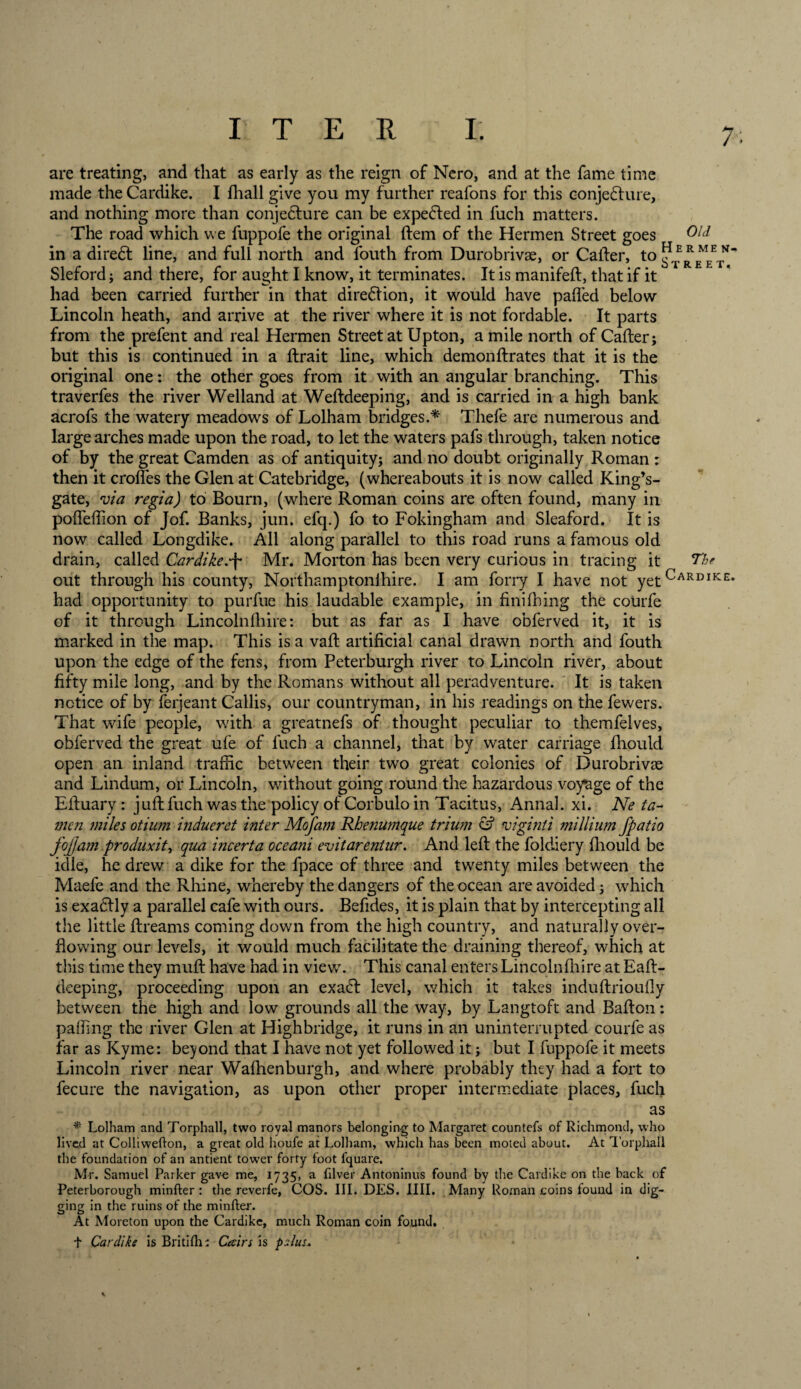 / are treating, and that as early as the reign of Nero, and at the fame time made the Cardike. I fhall give you my further reafons for this oonjedlure, and nothing more than conjedlure can be expedled in fuch matters. The road which we fuppofe the original ftem of the Hermen Street goes in a diredl line, and full north and fouth from Durobrivae, or Caller, toPERMEN Sleford; and there, for aught I know, it terminates. It is manifeft, that if it had been carried further in that direction, it would have palled below Lincoln heath, and arrive at the river where it is not fordable. It parts from the prefent and real Hermen Street at Upton, a mile north of Caller; but this is continued in a llrait line, which demonllrates that it is the original one: the other goes from it with an angular branching. This traverfes the river Welland at Welldeeping, and is carried in a high bank acrofs the watery meadows of Lolham bridges.* Thefe are numerous and large arches made upon the road, to let the waters pafs through, taken notice of by the great Camden as of antiquity; and no doubt originally Roman : then it croffes the Glen at Catebridge, (whereabouts it is now called King’s- gate, via regia) to Bourn, (where Roman coins are often found, many in polfelTion of Jof. Banks, jun. efq.) fo to Fokingham and Sleaford. It is now called Longdike. All along parallel to this road runs a famous old drain, called Cardike.-f Mr. Morton has been very curious in tracing it The out through his county, Northamptonihire. I am forry I have not yetCARDIKE* had opportunity to purfue his laudable example, in finifhing the courfe of it through Lincolnfhire: but as far as I have obferved it, it is marked in the map. This is a vaft artificial canal drawn north and fouth upon the edge of the fens, from Peterburgh river to Lincoln river, about fifty mile long, and by the Romans without all peradventure. It is taken notice of by ferjeant Callis, our countryman, in his readings on the fewers. That wife people, with a greatnefs of thought peculiar to themfelves, obferved the great ufe of fuch a channel, that by water carriage fhould open an inland traffic between their two great colonies of Durobrivae and Lindum, or Lincoln, without going round the hazardous voyage of the Eftuary: juft fuch was the policy of Corbulo in Tacitus, Annal. xi. Ne ia- men ?niles otium indueret inter Mofam Rhenumque trium &amp; viginti millium fpatio fojjam produxit, qua incerta oceani evitarentur. And left the foldiery fhould be idle, he drew a dike for the fpace of three and twenty miles between the Maefe and the Rhine, whereby the dangers of the ocean are avoided; which is exadlly a parallel cafe with ours. Befides, it is plain that by intercepting all the little ftreams coming down from the high country, and naturally over¬ flowing our levels, it would much facilitate the draining thereof, which at this time they muft have had in view. This canal enters Lincolnfhire at Eaft- deeping, proceeding upon an exaft level, which it takes induftrioufly between the high and low grounds all the way, by Langtoft and Bafton: palling the river Glen at Highbridge, it runs in an uninterrupted courfe as far as Kyme: beyond that I have not yet followed it; but I fuppofe it meets Lincoln river near Wafhenburgh, and where probably they had a fort to fecure the navigation, as upon other proper intermediate places, fuch as * Lolham and Torphall, two royal manors belonging to Margaret countefs of Richmond, who lived at Colliwefton, a great old houfe at Lolham, which has been moted about. At Torphall the foundation of an antient tower forty foot fquare. Mr. Samuel Parker gave me, 1735, a filver Antoninus found by the Cardike on the back of Peterborough minfter : the reverfe, COS. III. DES. IIII. Many Roman coins tound in dig- gin2 in the ruins of the minfter. At Moreton upon the Cardike, much Roman coin found. t Cardike is Britiflii Cain is pslus*