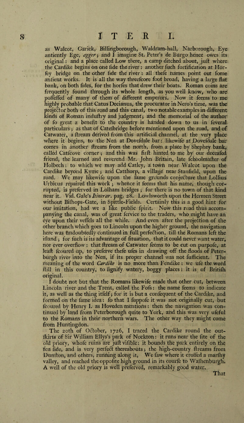 as Walcot, Garick, Billingborough, Waldram-hall, Narborough, Eye antiently Ege, agger ; and I imagine St. Peter’s de Burgo hence owes its original: and a place called Low there, a camp ditched about, juft where the Cardike begins on one fide the river: another fuch fortification at Hor- iey bridge on the other fide the river : all thefe names point out fome antient works. It is all the way threefcore foot broad, having a large flat bank, on both fides, for the horfes that drew their boats. Roman coins are frequently found through its whole length, as you well know, who are polleffed of many of them of different emperors. Now it feems to me highly probable that Catus Decianus, the procurator in Nero’s time, was the projedtor both of this road and this canal, two notable examples in different kinds of Roman induftry and judgment; and the memorial of the author of fo great a benefit to the country is handed down to us in feveral particulars; as that of Catefbridge before mentioned upon the road, and of Catwater, a ftream derived from this artificial channel, at the very place where it begins, to the Nen at Dovefdale bar: likewife at,Dovefdale bar comes in another ftream from the north, from a place by Shephey bank, called Catfcove corner; and this was fiift hinted to me by our deceafed friend, the learned and reverend Mr. John Britain, late fchoolmafter of Holbech: to which we may add Gatley, a town near Walcot upon the Cardike beyond Kyme; and Catthorp, a village near Stanfield, upon the road. We may likewife upon the fame grounds conjecture that Lollius Urbicus repaired this work ; whence it feems that his name, though cor¬ rupted, is preferved in Lolham bridges ; for there is no town of that kind near it. Vid. Gale’s Itmerar. pag. 28. Lowlsworth upon the Hermen Street without Bifhops-Gate, in Spittle-Fields. Certainly this is a good hint for our imitation, had we a like public fpirit. Now this road thus accom¬ panying the canal, was of great fervice to the traders, who might have an eye upon their veffels all the while. And even after the projection of the other branch which goes to Lincoln upon the higher ground, the navigation here was Undoubtedly continued in full perfedtion, till the Romans left the ifland ; for fuch is its advantage of fituation, that it could never want water, nor ever overflow : that ftream of Catwater feems to be cut on purpofe, at leaft lcoured up, to preferve thefe ufes in drawing off the floods of Peter- burgh river into the Nen, if its proper channel was not fufticient. The meaning of the word Cardike is no more than Fendike : we ufe the word ftill in this country, to fignify watery, boggy places: it is of Britifli original. I doubt not but that the Romans likewife made that other cut, between Lincoln river and the Trent, called the Fofs: the name feems to indicate it, as well as the thing itfelf; for it is but a confequent of the Cardike, and formed on the fame idea: fo that I fuppofe it was not originally cut, but fcoured by Henry I. as Hoveden mentions: then the navigation was con¬ tinued by land from Peterborough quite to York, and this was very ufeful to the Romans in their northern wars. The other way they might come from Huntingdon. The 20th of QCtober, 1726, I traced the Cardike round the out- lkirts of Sir William Ellys’s park of Nockton: it runs near the flte of the old priory, whofe ruins are juft vifible: it bounds the park entirely on the fen fide, and is very perfeCt thereabouts; the high-country ftreams from Dunfton, and others, running along it, We faw where it eroded a marfliy valley, and reached tlieoppofite high ground in its courfe to Walhenburgh. A well of the old priory is well preferved, remarkably good water. That