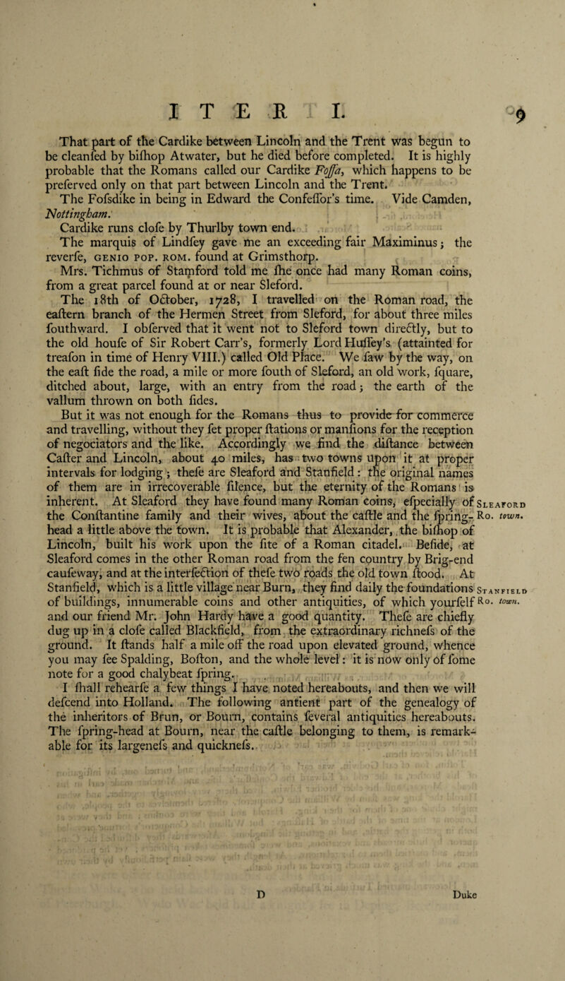 That part of the Cardike between Lincoln and the Trent was begun to be cleanfed by bifhop Atwater, but he died before completed. It is highly probable that the Romans called our Cardike Fojfa, which happens to be preferved only on that part between Lincoln and the Trent. The Fofsdike in being in Edward the Confeffor’s time. Vide Camden, 'Nottingham. Cardike runs clofe by Thurlby town end. The marquis of Lindfey gave me an exceeding fair Maximinus; the reverfe, genio pop. rom. found at Grimsthorp. Mrs. Tichmus of Stamford told me fhe once had many Roman coins, from a great parcel found at or near Sleford. The 18th of October, 1728, I travelled on the Roman road, the eaftern branch of the Hermen Street from Sleford, for about three miles fouthward. I obferved that it went not to Sleford town directly, but to the old houfe of Sir Robert Carr’s, formerly LordHufiey’s (attainted for treafon in time of Henry VIII.) called Old Place. We faw by the way, on the eaR fide the road, a mile or more fouth of Sleford, an old work, fquare, ditched about, large, with an entry from the road 5 the earth of the vallum thrown on both fides. But it was not enough for the Romans thus to provide for commerce and travelling, without they fet proper Rations or manfions for the reception of negociators and the like. Accordingly we find the diftance between Caller and Lincoln, about 40 miles, has two towns upon it at proper intervals for lodging ; thefe are Sleaford and Stanfield: the original names of them are in irrecoverable filence, but the eternity of the Romans is inherent. At Sleaford they have found many Roman coins* efpecially of Sleaford the Conflantine family and their wives, about the caRle and the fpring- Ro. town. head a little above the town. It is probable that Alexander, the bifhop of Lincoln, built his work upon the fite of a Roman citadel. Befide, at Sleaford comes in the other Roman road from the fen country by Brigrend caufeway, and at the interfedtion of thefe two roads the old town Rood. At Stanfield, which is a little village near Burn, they find daily the foundations Stanfield of buildings, innumerable coins and other antiquities, of which yourfelfRo* tou'n' and our friend Mr. John Hardy have a good quantity. Thefe are chiefly dug up in a clofe called Blackfield, from the extraordinary richnefs of the ground. It Rands half a mile off the road upon elevated ground, whence you may fee Spalding, BoRon, and the whole level: it is now only of fome note for a good chalybeat fpring. I fhall rehearfe a few things I have noted hereabouts, and then we will defcend into Holland. The following antient part of the genealogy of the inheritors of Brun, or Bourn, contains feveral antiquities hereabouts. The fpring-head at Bourn, near the caRle belonging to them, is remark¬ able for its largenefs and quicknefs. D Duke