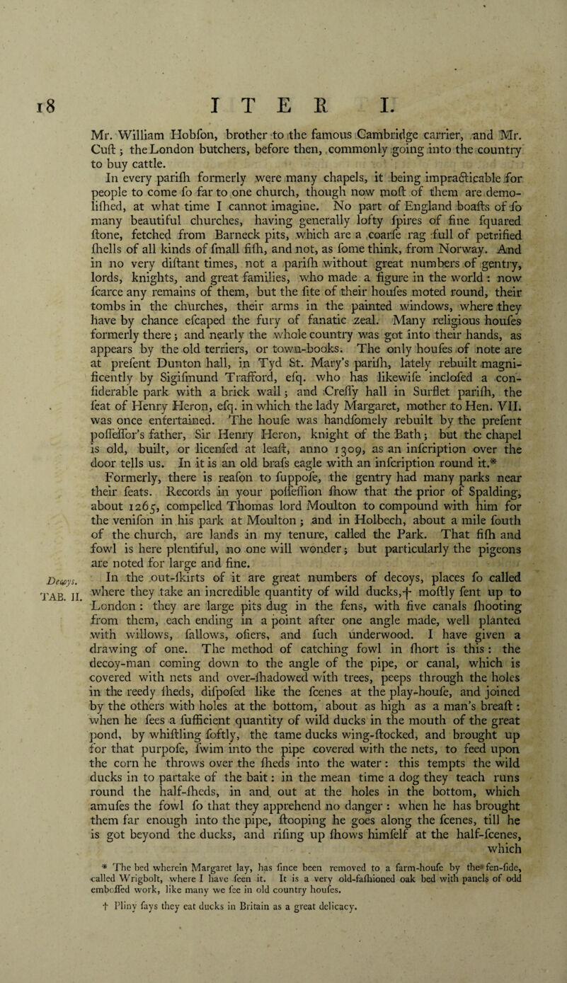 Decays. TAB. II. Mr. William Hobfon, brother to the famous Cambridge carrier, and Mr. Cuff ; the London butchers, before then, commonly going into the country to buy cattle. In every parifh formerly were many chapels, it being impracticable for people to come fo far to one church, though now mod of them are demo- lifhed, at what time I cannot imagine. No part of England boafls of fo many beautiful churches, having generally lofty fpires of fine fquared done, fetched from Barneck pits, which are a coarfe rag full of petrified fhells of all kinds of fmall fifh, and not, as fome think, from Norway. And in no very didant times, not a parifh without great numbers of gentry, lords, knights, and great families, who made a figure in the world : now fcarce any remains of them, but the fite of their houfes moted round, their tombs in the churches, their arms in the painted windows, where they have by chance efcaped the fury of fanatic zeal. Many religious houfes formerly there j and nearly the whole country was got into their hands, as appears by the old terriers, or town-books. The only houfes of note are at prefent Dunton hall, in Tyd St. Mary’s parifh, lately rebuilt magni¬ ficently by Sigifmund Traftord, efq. who has likewife inclofed a con- fiderable park with a brick wall; and Crefiy hall in Surflet paridi, the feat of Henry Heron, efq. in which the lady Margaret, mother to Hen. VII. was once entertained. The houfe was handfomely rebuilt by the prefent pofiedbr’s father, Sir Henry Heron, knight of the Bath; but the chapel is old, built, or licenfed at lead, anno 1309, as an infcription over the door tells us. In it is an old brafs eagle with an infcription round it.* Formerly, there is reafon to fuppofe, the gentry had many parks near their feats. Records in your polieiTion fhow that the prior of Spalding, about 1265, compelled Thomas lord Moulton to compound with him for the venifon in his park at Moulton; and in Holbech, about a mile fouth of the church, are lands in my tenure, called the Park. That fifh and fowl is here plentiful, no one will wonder j but particularly the pigeons are noted for large and fine. In the out-fkirts of it are great numbers of decoys, places fo called where they take an incredible quantity of wild ducks,')- modly fent up to London : they are large pits dug in the fens, with five canals fhooting from them, each ending in a point after one angle made, well planted with willows, fallows, ofiers, and fuch underwood. I have given a drawing of one. The method of catching fowl in fhort is this: the decoy-man coming down to the angle of the pipe, or canal, which is covered with nets and over-fhadowed with trees, peeps through the holes in the reedy iheds, difpofed like the fcenes at the play-houfe, and joined by the others with holes at the bottom, about as high as a man’s bread:: when he fees a fufficient quantity of wild ducks in the mouth of the great pond, by whiffling foftly, the tame ducks wing-ftocked, and brought up for that purpofe, fwim into the pipe covered with the nets, to feed upon the corn he throws over the fheds into the water: this tempts the wild ducks in to partake of the bait: in the mean time a dog they teach runs round the half-fheds, in and out at the holes in the bottom, which amufes the fowl fo that they apprehend no danger : when he has brought them far enough into the pipe, ffooping he goes along the fcenes, till he is got beyond the ducks, and rifing up fhows himfelf at the half-fcenes, which * The bed wherein Margaret lay, has fince been removed to a farm-houfe by the'* fen-fide, •called Wrigbolt, where I have feen it. It is a very old-fafhioned oak bed with panels of odd emboITed work, like many we fee in old country houfes. t Pliny fays they eat ducks in Britain as a great delicacy.