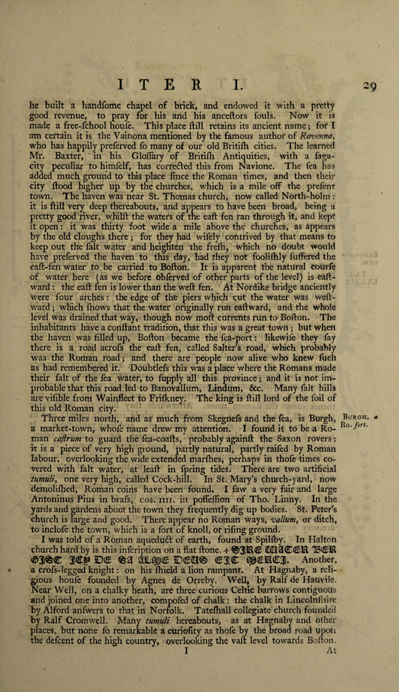 he built a handfome chapel of brick, and endowed it with a pretty good revenue, to pray for his and his anceftors fouls. Now it is made a free-fchool houfe. This place ftill retains its ancient name *, for I am certain it is the Vainona mentioned by the famous author of Ravenna, who has happily preferved fo many of our old Britifh cities. The learned Mr. Baxter, ' in his Gloffary of Britifh Antiquities, with a faga- city peculiar to himfelf, has corrected this from Navione. The fea has added much ground to this place fince the Roman times, and then their city Rood higher up by the churches, which is a mile off the prefent town. The haven was near St. Thomas church, now called North-holm : it is ftill very deep thereabouts, and appears to have been broad, being a pretty good river, whilft the waters of the eaft fen ran through it, and kept it open: it was thirty foot wide a mile above the churches, as appears by the old doughs there ; for they had wifely contrived by that means to keep out the fait water and heighten the frefh, which no doubt would have preferved the haven to this day, had they not foolifhly fuffered the eaft-fen water to be carried to Bofton. It is apparent the natural courfe of water here (as we before obferved of other parts of the level) is eaft- ward : the eaft fen is lower than the weft fen. At Nordike bridge anciently were four arches: the edge of the piers which cut the water was weft- ward; which fhows that the water originally run eaft ward, and the whole level was drained that way, though now moft currents run to Bofton. The inhabitants have a conftant tradition, that this was a great town; but when the haven was filled up, Bofton became the fea-port: Iikewife they fay there is a road acrofs the eaft fen, called Salter’s road, which probably was the Roman road; and there are people now alive who knew fuch as had remembered it. Doubtlefs this was a place where the Romans made their fait of the fea water, to fupply all this province; and it is not im¬ probable that this road led to Banovallum, Lindum, &amp;c. Many fait hills are vifible from Wainfleet to Frifkney. The king is ftill lord of the foil of this old Roman city. Three miles north, and as much from Skegnefs and the fea, is Burgh, a market-town, whofe name drew mv attention. I found it to be a Ro- man caftrum to guard the fea-coafts, probably againft the Saxon rovers: it is a piece of very high ground, partly natural, partly raifed by Roman labour, overlooking the wide extended marfhes, perhaps in thofe times co¬ vered with fait water, at leaft in fpring tides. There are two artificial tumuli, one very high, called Cock-hill. In St. Mary’s church-yard, now demolifhed, Roman coins have been found. I faw a very fair and large Antoninus Pius in brafs, cos. mi. in pofleflion of Tho. Linny. In the yards and gardens about the town they frequently dig up bodies. St. Peter’s church is large and good. There appear no Roman ways, vallum, or ditch, to inclofe the town, which is a fort of knoll, or rifing ground. I was told of a Roman aquedudt of earth, found at Spilfby. In Halton church hard by is this infcription on a flat ftone. + ©H3C4EH1 TBCIR 31&lt;£g DGE D€BS Another, a crofs-legged knight: on his fhield a lion rampant. At Hagnaby, a reli¬ gious houfe founded by Agnes de Orreby. Well, by Ralf de Hauvile. Neai* Well, on a chalky heath, are three curious Celtic barrows contiguous and joined one into another, compofed of chalk: the chalk in Lincolnfhire by Alford anfwers to that in Norfolk. Tatefhall collegiate church founded by Ralf Cromwell. Many tumuli hereabouts, as at Hagnaby and other places, but none fo remarkable a curiofity as thofe by the broad road upon the defcent of the high country, - overlooking the vaft level towards Bofton. I * At Burgh, a Ro. fort.