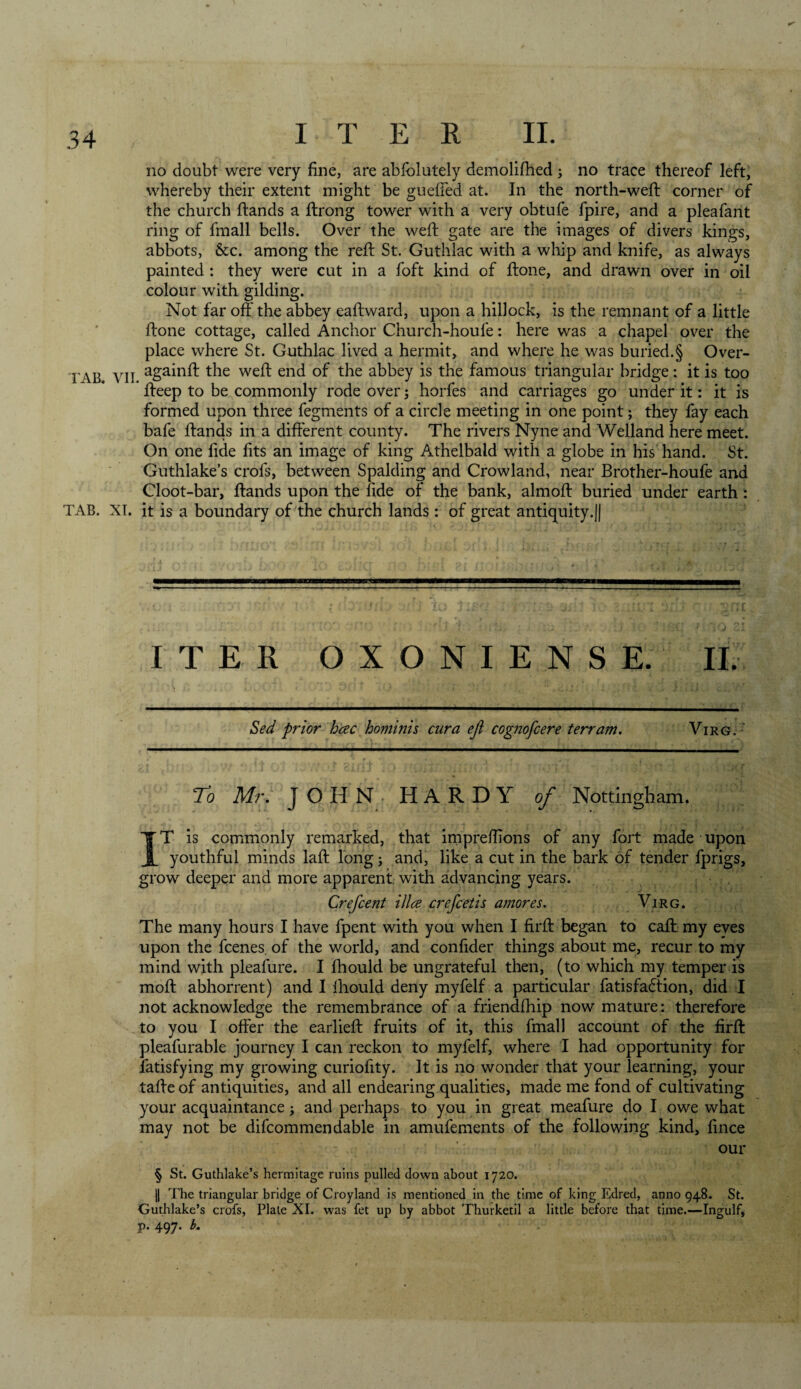 no doubt were very fine, are abfolutely demolifhed ; no trace thereof left, whereby their extent might be guefTed at. In the north-weft corner of the church ftands a ftrong tower with a very obtufe fpire, and a pleafant ring of fmall bells. Over the weft gate are the images of divers kings, abbots, &amp;c. among the reft St. Guthlac with a whip and knife, as always painted : they were cut in a foft kind of ftone, and drawn over in oil colour with gilding. Not far off the abbey eaftward, upon a hillock, is the remnant of a little ftone cottage, called Anchor Church-houfe: here was a chapel over the place where St. Guthlac lived a hermit, and where he was buried.§ Over- r A.B VII againft *he weft end of the abbey is the famous triangular bridge: it is too fteep to be commonly rode over; horfes and carriages go under it: it is formed upon three fegments of a circle meeting in one point; they fay each bafe ftands in a different county. The rivers Nyne and Welland here meet. On one fide fits an image of king Athelbald with a globe in his hand. St. Guthlake’s crols, between Spalding and Crowland, near Brother-houfe and Cloot-bar, ftands upon the fide of the bank, almoft buried under earth : TAB. XI. it is a boundary of the church lands : of great antiquity.|| ITER OXONIENSE. II. Sed prior hcec hominis cur a eji cognofcere terrain. Virg. To Mr. JOHN HARDY of Nottingham. IT is commonly remarked, that impreffions of any fort made upon youthful minds laft long; and, like a cut in the bark of tender fprigs, grow deeper and more apparent with advancing years. Crefcent ilia crefcetis amores. Virg. The many hours I have fpent with you when I firft began to caft my eyes upon the fcenes. of the world, and confider things about me, recur to my mind with pleafure. I fhould be ungrateful then, (to which my temper is moft abhorrent) and I Ihould deny myfelf a particular fatisfadtion, did I not acknowledge the remembrance of a friendffiip now mature: therefore to you I offer the earlieft fruits of it, this fmall account of the firft pleafurable journey I can reckon to myfelf, where I had opportunity for fatisfying my growing curiofity. It is no wonder that your learning, your tafte of antiquities, and all endearing qualities, made me fond of cultivating your acquaintance; and perhaps to you in great meafure do I owe what may not be difcommendable in amufements of the following kind, fince our § St. Guthlake’s hermitage ruins pulled down about 1720. || The triangular bridge of Croyland is mentioned in the time of king Edred, anno 948. St. Guthlake’s crofs, Plate XI. was fet up by abbot Thurketil a little before that time.—Ingulf, p. 497. b.