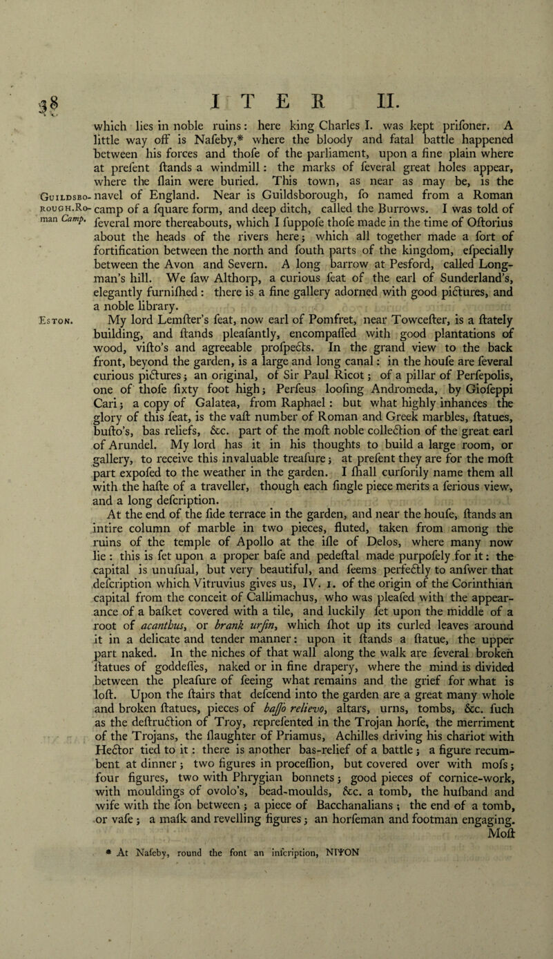 which lies in noble ruins: here king Charles I. was kept prifoner. A little way off is Nafeby,* where the bloody and fatal battle happened between his forces and thofe of the parliament, upon a fine plain where at prelent Rands a windmill: the marks of feveral great holes appear, where the {lain were buried. This town, as near as may be, is the Guildsbo-navel of England. Near is Guildsborough, fo named from a Roman roucjh.Ro- camp of a fquare form, and deep ditch, called the Burrows. I was told of man Camp. peverai more thereabouts, which I fuppofe thofe made in the time of ORorius about the heads of the rivers here; which all together made a fort of fortification between the north and fouth parts of the kingdom, efpecially between the Avon and Severn. A long barrow at Pesford, called Long¬ man’s hill. We faw Althorp, a curious feat of the earl of Sunderland’s, elegantly furnifhed: there is a fine gallery adorned with good pictures, and a noble library. Eston. My lord LemRer’s feat, now earl of Pomfret, near TowceRer, is a Rately building, and Rands pleafantly, encompafled with good plantations of wood, viRo’s and agreeable profpedts. In the grand view to the back front, beyond the garden, is a large and long canal: in the houfe are feveral curious pidtures; an original, of Sir Paul Ricot; of a pillar of Perfepolis, one of thofe fixty foot high; Perfeus loofing Andromeda, by Giofeppi Cari; a copy of Galatea, from Raphael: but what highly inhances the glory of this feat, is the vaR number of Roman and Greek marbles, Ratues, bulfo’s, bas reliefs, &amp;c. part of the molt noble colledhon of the great earl of Arundel. My lord has it in his thoughts to build a large room, or gallery, to receive this invaluable treafure; at prefent they are for the moft part expofed to the weather in the garden. I fhall curforily name them all with the hafte of a traveller, though each fingle piece merits a ferious view, and a long defcription. At the end of the fide terrace in the garden, and near the houfe, Rands an intire column of marble in two pieces, fluted, taken from among the ruins of the temple of Apollo at the ifle of Delos, where many now lie : this is fet upon a proper bafe and pedeflal made purpofely for it: the capital is unufual, but very beautiful, and feems perfedtly to anfwer that defcription which Vitruvius gives us, IV. i. of the origin of the Corinthian capital from the conceit of Callimachus, who was pleafed with the appear¬ ance of a balket covered with a tile, and luckily fet upon the middle of a root of acanthus, or brank urjin, which fhot up its curled leaves around it in a delicate and tender manner: upon it Rands a Ratue, the upper part naked. In the niches of that wall along the walk are feveral broken Ratues of goddefies, naked or in fine drapery, where the mind is divided between the pleafure of feeing what remains and the grief for what is .lofl. Upon the fiairs that defcend into the garden are a great many whole and broken Ratues, pieces of baJJ'o relievo, altars, urns, tombs, &amp;c. fuch as the deRrudtion of Troy, reprefen ted in the Trojan horfe, the merriment of the Trojans, the daughter of Priamus, Achilles driving his chariot with Hedtor tied to it: there is another bas-relief of a battle ; a figure recum¬ bent at dinner ; two figures in proceflion, but covered over with mofs; four figures, two with Phrygian bonnets ; good pieces of cornice-work, with mouldings of ovolo’s, bead-moulds, dec. a tomb, the hufl&gt;and and wife with the fon between j a piece of Bacchanalians ; the end of a tomb, or vafe ; a malk and revelling figures; an horfeman and footman engaging. MoR * At Nafeby, round the font an inicription, NITON