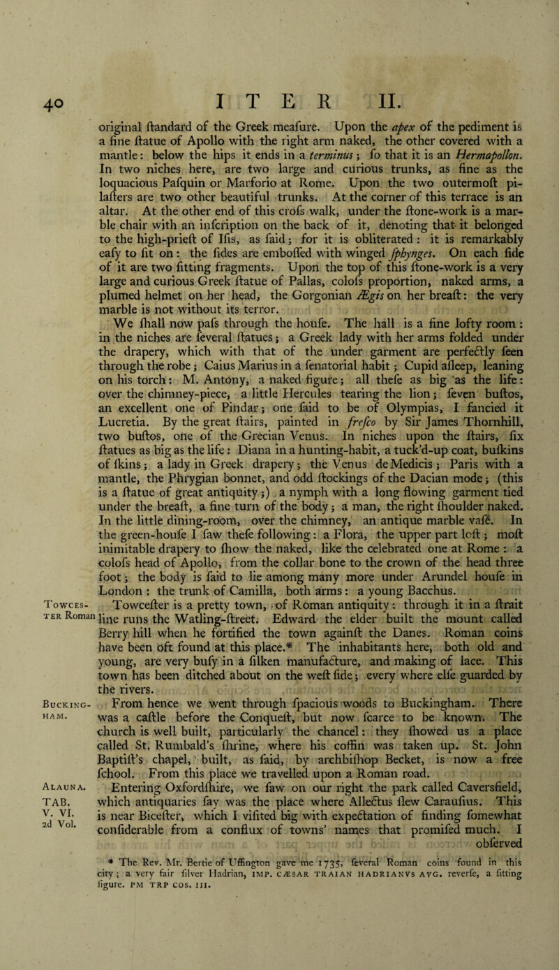 original ftandard of the Greek meafure. Upon the apex of the pediment is a fine ftatue of Apollo with the right arm naked, the other covered with a mantle: below the hips it ends in a terminus; fo that it is an Hermapollon. In two niches here, are two large and curious trunks, as fine as the loquacious Pafquin or Marforio at Rome. Upon the two outermoft pi- lafters are two other beautiful trunks. At the corner of this terrace is an altar. At the other end of this crofs walk, under the ftone-work is a mar¬ ble chair with an infcription on the back of it, denoting that- it belonged to the high-prieft of Ifis, as faid; for it is obliterated: it is remarkably eafy to fit on : the Tides are emboffed with winged fphynges. On each fide of it are two fitting fragments. Upon the top of this ftone-work is a very large and curious Greek ftatue of Pallas, colofs proportion, naked arms, a plumed helmet on her head, the Gorgonian JEgis on her breaft: the very marble is not without its terror. We fhall now pafs through the houfe. The hall is a fine lofty room : in the niches are feveral ftatues; a Greek lady with her arms folded under the drapery, which with that of the under garment are perfectly feen through the robe; Caius Marius in a fenatorial habit; Cupid afleep, leaning on his torch: M. Antony, a naked figure; all thefe as big as the life: over the chimney-piece, a little Hercules tearing the lion; feven buftos, an excellent one of Pindar; one faid to be of Olympias, I fancied it Lucretia. By the great ftairs, painted in frefco by Sir James Thornhill, two buftos, one of the Grecian Venus. In niches upon the ftairs, fix ftatues as big as the life: Diana in a hunting-habit, a tuck’d-up coat, bufkins offkins; a lady in Greek drapery; the Venus deMedicis; Paris with a mantle, the Phrygian bonnet, and odd ftockings of the Dacian mode; (this is a ftatue of great antiquity ;) a nymph with a long flowing garment tied under the breaft, a fine turn of the body; a man, the right fhoulder naked. In the little dining-room, over the chimney, an antique marble vafe. In the green-houfe I faw thefe following: a Flora, the upper part loft ; moft inimitable drapery to fhow the naked, like the celebrated one at Rome : a colofs head of Apollo, from the collar bone to the crown of the head three foot; the body is faid to lie among many more under Arundel houfe in London : the trunk of Camilla, both arms: a young Bacchus. Towces- Towcefter is a pretty town, - of Roman antiquity: through it in a ftrait ter Roman }jne runs the Watling-ftreet. Edward the elder built the mount called Berry hill when he fortified the town againft the Danes. Roman coins have been oft found at this place.* The inhabitants here, both old and young, are very bufy in a filken manufadture, and making of lace. This town has been ditched about on the weft fide j every where elfe guarded by the rivers. From hence we went through fpacious woods to Buckingham. There was a caftle before the Conqueft, but now fcarce to be known. The church is well built, particularly the chancel: they fliowed us a place called St. Rumbald’s ftirine, where his coffin was taken up. St. John BaptilVs chapel,' built, as faid, by archbifhop Becket, is now a free fchool. From this place we travelled upon a Roman road. Entering Oxfordftfire, we faw on our right the park called Caversfield, which antiquaries fay was the place where Alledtus flew Caraufius. This is near Bicefter, which I vifited big with expedition of finding fomewhat confiderable from a conflux of towns’ names that promifed much. I obferved * The Rev. Mr. Bertie of Uffington gave me 1735, feveral Roman coins found in this city; a very fair filver Hadrian, imp. c^sar traian hadrianvs avg. reverfe, a fitting figure, tm trp cos. in. Bucking¬ ham. Alauna. TAB. V. VI. 2d Vol.