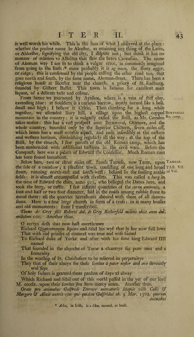 it well worth his while. This is the fum of what I obferved at the place : whether the prefent name be Alcefter, as retaining any thing of the Latin, or Aldcefter, fignifying the old city, I difpute not; but think it has no manner of relation to Alledhis that flew the brave Caraufius. The name of Akeman way I am fit to think a vulgar error, as commonly imagined from going to the Bath :* more probably it is ag maen&gt; the ftony agger, or ridge ; this is confirmed by the people calling the other road too, that goes north and fouth, by the fame name, Akeman-ftreet. There has been a religious houfe at Bicefter near the church, a priory of St. Eadburg, founded by Gilbert BafFet. This town is famous for excellent malt liquor, of a delicate tafte and colour. From hence we journeyed by Aynhoe, where is a vein of ftiff clay, exceeding blue: at Souldern is a curious barrow, neatly turned like a bell, fmall and high; I believe it Celtic. Then climbing for a long while together* we afeended Bury hill, a village upon the higheft copped Bury»hill mountain in the country: it is vulgarly called the Brill, as Mr. Camden Ro* cam$' takes notice: this has a vaft profpeft over Bernwood, Ottmore, and the whole country, bounded only by the fuperior Chiltern, feven. miles off, which hence has a moil notable afpe£t, and ends infenfibly at the eaftern and weftern horizon, diminifhing regularly all the way: at the top of the Brill, by the church, I faw parcels of the old Roman camp, which has been modernifed with additional baftioris in the civil wars. Before the Conqueft, here was a palace of Edward tlie Confeffor. Much Roman coin has been found hereabout. Below here, two or three miles Off, ftands Tamefe, now Tame, uponTAMESE- the fide of a meadow ; a pleafant town, confiffing of one long and broad TAB. VII. ftreet, running north-eaft and foltth-weft : behind lie the fmiling arable 2ti Vo1* fields: it is almoft encompaffed with rivulets. This was called a burg in the time of Edward the elder, anno 921, who befieged the Danes here, and took the burg, or caftle. I faW infinite quantities of the cornu ammonis, a foot and half or two foot diameter, laid in the roads among rubble ft one to mend them: all the quarries hereabouts abound with them of all dimen- fions. Here is a fine large church in form of a crofs : in it many braffes and old monuments : fome I tranferibed. ’Thome de Grey Jvlii Roberti dni. de Grey Retherfeld mi litis obiit anno dm. millejimo ccc. Another thus. O certyn deth that now haft overthrowe Richard Quatremayns fquier and Sibil his wyf that ly her now full lowe That with rial prinfes of councel was true and wife famed To Richard duke of Yorke and after with his fone king Edward IIII named That founded in the chyrche of Tame a chantrye fix pore men and a fraternity In the worfhip of St. Chriftofere to be relieved in perpetuitye They that of their almys for their fowles a pater nojler and ave devoutly wul feye Of holy fadurs is granted them pardun of days xl alway Which Richard and Sibil out of this world paffed in the yer of our lord M^ cccclx. upon their fowles jhu have mercy amen. Another thus. Orate pro animabus Galfredi Dormer mercatoris Stapile ville Calis &amp; Margere &amp; Alicie uxoris ejus qui quidem Galfridus ob. 9 Mar. 1502. quorum animabus * Acba, in Irifh, is a dike, mound, or bank.