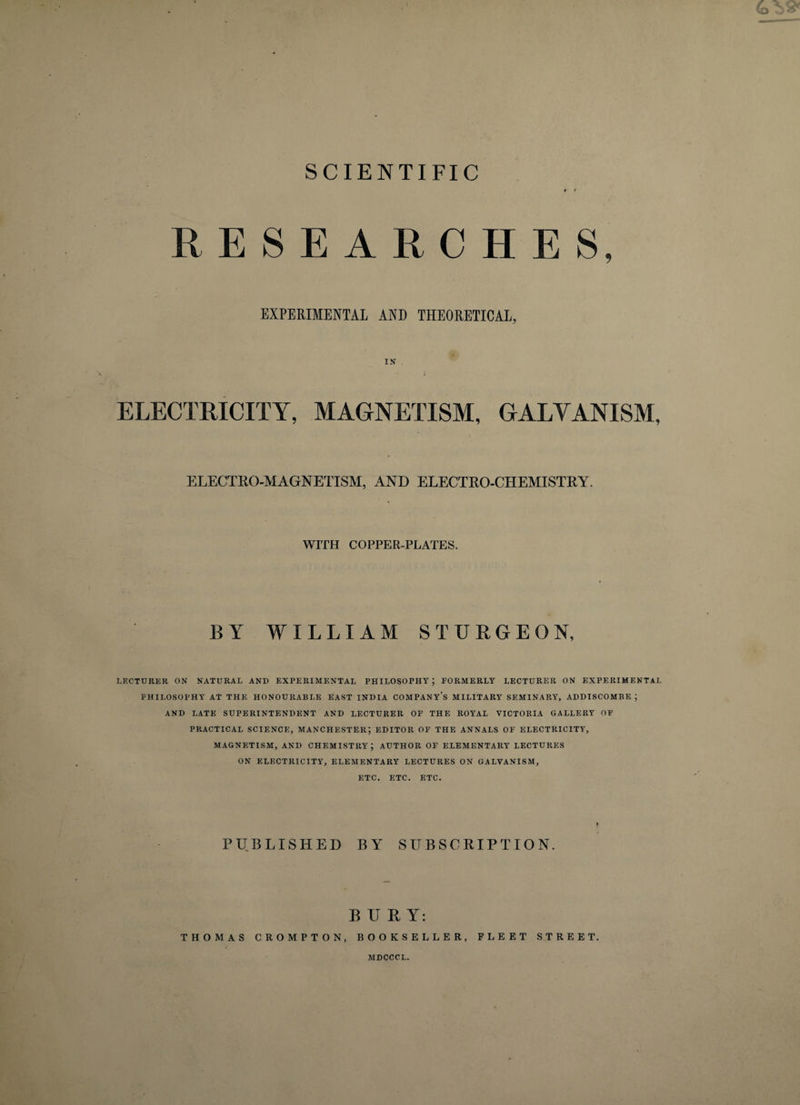 SCIENTIFIC RESEARCHES, EXPERIMENTAL AND THEORETICAL, IN ELECTRICITY, MAGNETISM, GALVANISM, ELECTRO-MAGNETISM, AND ELECTRO-CHEMISTRY. WITH COPPER-PLATES. BY WILLIAM STURGEON, LECTURER ON NATURAL AND EXPERIMENTAL PHILOSOPHY; FORMERLY LECTURER ON EXPERIMENTAL PHILOSOPHY AT THE HONOURABLE EAST INDIA COMPANY’S MILITARY SEMINARY, ADDISCOMBE ; AND LATE SUPERINTENDENT AND LECTURER OF THE ROYAL VICTORIA GALLERY OF PRACTICAL SCIENCE, MANCHESTER; EDITOR OF THE ANNALS OF ELECTRICITY, MAGNETISM, AND CHEMISTRY; AUTHOR OF ELEMENTARY LECTURES ON ELECTRICITY, ELEMENTARY LECTURES ON GALVANISM, ETC. ETC. ETC. PUBLISHED BY SUBSCRIPTION. BURY: THOMAS CROMPTON, BOOKSELLER, FLEET STREET. AIDCCCL.