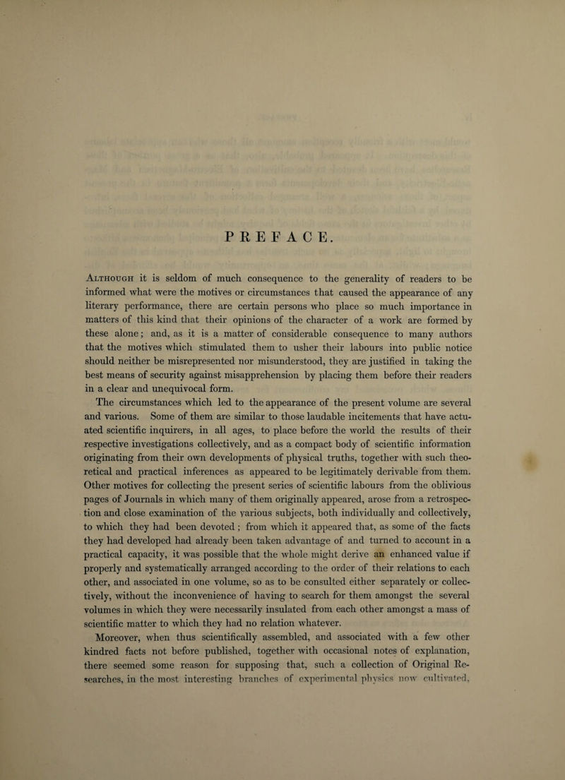 PREFACE. Although it is seldom of much consequence to the generality of readers to be informed what were the motives or circumstances that caused the appearance of any literary performance, there are certain persons who place so much importance in matters of this kind that their opinions of the character of a work are formed by these alone; and, as it is a matter of considerable consequence to many authors that the motives which stimulated them to usher their labours into public notice should neither be misrepresented nor misunderstood, they are justified in taking the best means of security against misapprehension by placing them before their readers in a clear and unequivocal form. The circumstances which led to the appearance of the present volume are several and various. Some of them are similar to those laudable incitements that have actu¬ ated scientific inquirers, in all ages, to place before the world the results of their respective investigations collectively, and as a compact body of scientific information originating from their own developments of physical truths, together with such theo¬ retical and practical inferences as appeared to be legitimately derivable from them. Other motives for collecting the present series of scientific labours from the oblivious pages of Journals in which many of them originally appeared, arose from a retrospec¬ tion and close examination of the various subjects, both individually and collectively, to which they had been devoted ; from which it appeared that, as some of the facts they had developed had already been taken advantage of and turned to account in a practical capacity, it was possible that the whole might derive an enhanced value if properly and systematically arranged according to the order of their relations to each other, and associated in one volume, so as to be consulted either separately or collec¬ tively, without the inconvenience of having to search for them amongst the several volumes in which they were necessarily insulated from each other amongst a mass of scientific matter to which they had no relation whatever. Moreover, when thus scientifically assembled, and associated with a few other kindred facts not before published, together with occasional notes of explanation, there seemed some reason for supposing that, such a collection of Original Re¬ searches, in the most interesting branches of experimental physics now cultivated,