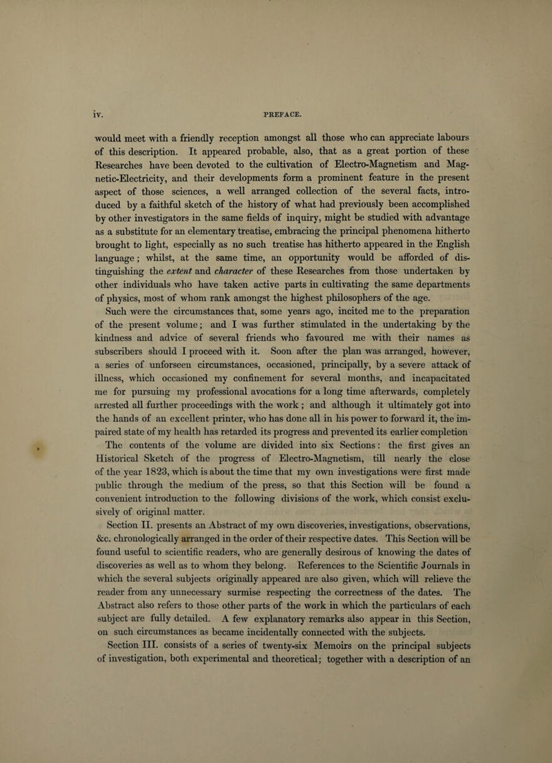 would meet with a friendly reception amongst all those who can appreciate labours of this description. It appeared probable, also, that as a great portion of these Researches have been devoted to the cultivation of Electro-Magnetism and Mag¬ netic-Electricity, and their developments form a prominent feature in the present aspect of those sciences, a well arranged collection of the several facts, intro¬ duced by a faithful sketch of the history of what had previously been accomplished by other investigators in the same fields of inquiry, might be studied with advantage as a substitute for an elementary treatise, embracing the principal phenomena hitherto brought to light, especially as no such treatise has hitherto appeared in the English language; whilst, at the same time, an opportunity would be afforded of dis¬ tinguishing the extent and character of these Researches from those undertaken by other individuals who have taken active parts in cultivating the same departments of physics, most of whom rank amongst the highest philosophers of the age. Such were the circumstances that, some years ago, incited me to the preparation of the present volume; and I was further stimulated in the undertaking by the kindness and advice of several friends who favoured me with their names as subscribers should I proceed with it. Soon after the plan was arranged, however, a series of unforseen circumstances, occasioned, principally, by a severe attack of illness, which occasioned my confinement for several months, and incapacitated me for pursuing my professional avocations for a long time afterwards, completely arrested all further proceedings with the work ; and although it ultimately got into the hands of an excellent printer, who has done all in his power to forward it, the im¬ paired state of my health has retarded its progress and prevented its earlier completion The contents of the volume are divided into six Sections: the first gives an Historical Sketch of the progress of Electro-Magnetism, till nearly the close of the year 1823, which is about the time that my own investigations were first made public through the medium of the press, so that this Section will be found a convenient introduction to the following divisions of the work, which consist exclu¬ sively of original matter. Section II. presents an Abstract of my own discoveries, investigations, observations, &amp;c. chronologically arranged in the order of their respective dates. This Section will be found useful to scientific readers, who are generally desirous of knowing the dates of discoveries as well as to whom they belong. References to the Scientific Journals in which the several subjects originally appeared are also given, which will relieve the reader from any unnecessary surmise respecting the correctness of the dates. The Abstract also refers to those other parts of the work in which the particulars of each subject are fully detailed. A few explanatory remarks also appear in this Section, on such circumstances as became incidentally connected with the subjects. Section III. consists of a series of twenty-six Memoirs on the principal subjects of investigation, both experimental and theoretical; together with a description of an