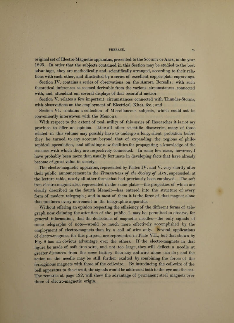 original set of Electro-Magnetic apparatus, presented to the Society of Arts, in the year 1825. In order that the subjects contained in this Section may be studied to the best advantage, they are methodically and scientifically arranged, according to their rela¬ tions with each other, and illustrated by a series of excellent copper-plate engravings. Section IV. contains a series of observations on the Aurora Borealis ; with such theoretical inferences as seemed derivable from the various circumstances connected with, and attendant on, several displays of that beautiful meteor. Section V. relates a few important circumstances connected with Thunder-Storms, with observations on the employment of Electrical Kites, &amp;c.; and Section VI. contains a collection of Miscellaneous subjects, which could not be conveniently interwoven with the Memoirs. With respect to the extent of real utility of this series of Researches it is not my province to offer an opinion. Like all other scientific discoveries, many of those related in this volume may possibly have to undergo a long, silent probation before they be turned to any account beyond that of expanding the regions of philo¬ sophical speculation, and affording new facilities for propagating a knowledge of the sciences with which they are respectively connected. In some few cases, however, I have probably been more than usually fortunate in developing facts that have already become of great value to society. The electro-magnetic apparatus, represented by Plates IV. and V. very shortly after their public announcement in the Transactions of the Society of Arts, superseded, at the lecture table, nearly all other forms that had previously been employed. The soft iron electro-magnet also, represented in the same plates—the properties of which are clearly described in the fourth Memoir—has entered into the structure of every form of modern telegraph; and in most of them it is the force of that magnet alone that produces every movement in the telegraphic apparatus. Without offering an opinion respecting the efficiency of the different forms of tele¬ graph now claiming the attention of the public, I may be permitted to observe, for general information, that the deflections of magnetic needles—the only signals of some telegraphs of note—would be much more effectively accomplished by the employment of electro-magnets than by a coil of wire only. Several applications of electro-magnets, for this purpose, are represented in Plate VII., but that shown by Fig. 8 has an obvious advantage over the others. If the electro-magnets in that figure be made of soft iron wire, and not too large, they will deflect a needle at greater distances from the same battery than any coil-wire alone can do ; and the action on the needle may be still further exalted by combining the forces of the ferruginous magnets with those of the coil-wire. By introducing the coil-wire of the bell apparatus to the circuit, the signals would be addressed both to the eye and the ear. The remarks at page 192, will show the advantage of permanent steel magnets over those of electro-magnetic origin.