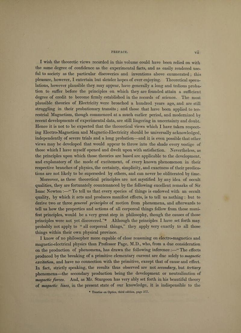 Vll I wish the theoretic views recorded in this volume could have been relied on with the same degree of confidence as the experimental facts, and as easily rendered use¬ ful to society as the particular discoveries and inventions above enumerated ; this pleasure, however, I entertain but slender hopes of ever enjoying. Theoretical specu¬ lations, however plausible they may appear, have generally a long and tedious proba¬ tion to suffer before the principles on which they are founded attain a sufficient degree of credit to become firmly established in the records of science. The most plausible theories of Electricity were broached a hundred years ago, and are still struggling in their probationary transits ; and those that have been applied to ter¬ restrial Magnetism, though commenced at a much earlier period, and modernized by recent developments of experimental data, are still lingering in uncertainty and doubt. Hence it is not to be expected that the theoretical views which I have taken respect¬ ing Electro-Magnetism and Magnetic-Electricity should be universally acknowledged, independently of severe trials and a long probation—and it is even possible that other views may be developed that would appear to throw into the shade every vestige of those which I have myself opened and dwelt upon with satisfaction. Nevertheless, as the principles upon which those theories are based are applicable to the development, and explanatory of the mode of excitement, of every known phenomenon in their respective branches of physics, the certainty, simplicity, and exactness of their predica¬ tions are not likely to be superseded by others, and can never be obliterated by time. Moreover, as these theoretical principles are not mystified by any idea of occult qualities, they are fortunately countenanced by the following excellent remarks of Sir Isaac Newton:—“ To tell us that every species of things is endowed with an occult quality, by which it acts and produces manifest effects, is to tell us nothing : but to derive two or three general principles of motion from phenomena, and afterwards to tell us how the properties and actions of all corporeal things follow from those mani¬ fest principles, would be a very great step in philosophy, though the causes of those principles were not yet discovered.”* Although the principles I have set forth may probably not apply to “ all corporeal things,” they apply very exactly to all those things within their own physical province. I know of no philosopher more capable of close reasoning on electro-magnetics and magnetic-electrical physics than Professor Page, M.D., who, from a due consideration on the production of phenomena, has drawn the following inference :■—“ The effects produced by the breaking of a primitive elementary current are due solely to magnetic excitation, and have no connection with the primitive, except that of cause and effect. In fact, strictly speaking, the results thus observed are not secondary, but tertiary phenomena—the secondary production being the development or neutralization of magnetic forces. And, as Mr. Sturgeon has very ably set forth in his beautiful theory of magnetic lines, in the present state of our knowledge, it is indispensible to the * Treatise on Optics, third edition, page 377.