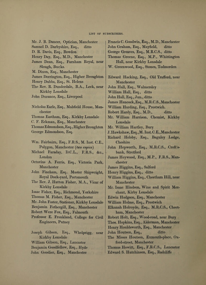 Mr. J. B. Dancer, Optician, Manchester Samuel D. Darbyshire, Esq., ditto D. R. Davis, Esq., Bowdon Henry Day, Esq., M.D., Manchester James Dean, Esq., Farnham Boyal, near Slough, Bucks. M. Dixon, Esq., Manchester James Dorrington, Esq., Higher Broughton Henry Dubbs, Esq., St. Helens The Rev. R. Dunderdale, B.A., Leek, near Kirkby Lonsdale John Durance, Esq., Liverpool Nicholas Earle, Esq., Mabfield House, Man¬ chester Thomas Eastham, Esq., Kirkby Lonsdale C. F. Eckman, Esq., Manchester Thomas Edmondson, Esq., Higher Broughton George Edmondson, Esq. Wm. Fairbairn, Esq., F.R.S., M. Inst. C.E., Polygon, Manchester (two copies) Michael Faraday, D.C.L., F.R.S., &amp;c., London Octavius A. Ferris, Esq., Victoria Park, Manchester John Fincham, Esq.. Master Shipwright, Royal Dock-yard, Portsmouth The Rev. J. Hutton Fisher, M.A., Vicar of Kirkby Lonsdale Isaac Fisher, Esq., Richmond, Yorkshire Thomas M. Fisher, Esq., Manchester Mr. John Foster, Stationer, Kirkby Lonsdale Benjamin Fothergill, Esq., Manchester Robert Were Fox, Esq., Falmouth Professor E. Frankland, College for Civil Engineers, Putney Joseph Gibson, Esq., Whelprigg, near Kirkby Lonsdale William Gibson, Esq., Lancaster Benjamin Goodfellow, Esq., Hyde John Goodier, Esq., Manchester Francis C. Goodwin, Esq., M.D., Manchester John Graham, Esq., Mayfield, ditto George Greaves, Esq., M.R.C.S., ditto Thomas Greene, Esq., M.P., Whittington Hall, near Kirkby Lonsdale W. Greenwood, Esq., Stones, Todmorden Edward Hacking, Esq., Old Trafford, near Manchester John Hall, Esq., Walmersley William Hall, Esq., ditto John Hall, Esq., Jun., ditto James Hancock,Esq., M.R.C.S.,Manchester William Harding, Esq., Prestwich. Robert Hardy, Esq., M.D., ditto Mr. William Harrison, Chemist, Kirkby Lonsdale Mr. William Hartley, Bury J.Hawkshaw, Esq.,M. Inst. C.E., Manchester Richard Helsby, Esq., Baguley Lodge, Cheshire John Hepworth, Esq., M.R.C.S., Croft’s- bank, Stretford James Heywood, Esq., M.P., F.R.S., Man¬ chester James Higgins, Esq., Salford Henry Higgins, Esq., ditto William Higgins, Esq., Cheetham Hill, near Manchester Mr. Isaac Hindson, Wine and Spirit Mer¬ chant, Kirby Lonsdale Edwin Hodgson, Esq., Manchester William Holme, Esq., Prestwich Elkanah Holroyde, Esq., M.R.C.S., Cheet¬ ham, Manchester Robert Holt, Esq., Wood-road, near Bury Thos. Hopkins, Esq., Alderman, Manchester Henry Houldsworth, Esq., Manchester John Houtson, Esq., ditto The Misses Houtson, Exmouth-place, Ox¬ ford-street, Manchester Thomas Howitt, Esq., F.R.C.S., Lancaster Edward S. Hutchinson, Esq., Radcliffe