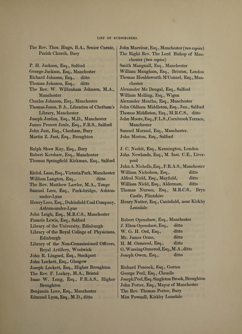 The Rev. Thos. Hugo, B.A., Senior Curate, Parish Church, Bury P. H. Jackson, Esq., Salford George Jackson, Esq., Manchester Richard Johnson, Esq., ditto Thomas Johnson, Esq., ditto The Rev. W. Wilbraham Johnson, M.A., Manchester Charles Johnson, Esq., Manchester Thomas Jones, B A., Librarian of Chetham’s Library, Manchester Joseph Jordan, Esq., M.D., Manchester James Prescot Joule, Esq., F.R.S., Salford John Just, Esq., Chesham, Bury Martin Z. Just, Esq., Broughton Ralph Shaw Kay, Esq., Bury Robert Kershaw, Esq., Manchester Thomas Springfield Kirkman, Esq., Salford Richd. Lane, Esq., Victoria Park, Manchester William Langton, Esq., ditto The Rev. Matthew Lawler, M.A., Tonge Samuel Lees, Esq., Pack-bridge, Ashton- under-Lyne Henry Lees, Esq., Dukinfield Coal Company, Ashton-under-Lyne John Leigh, Esq., M.R.C.S., Manchester Francis Lewis, Esq., Salford Library of the University, Edinburgh Library of the Royal College of Physicians, Edinburgh Library of the Non-Commissioned Officers, Royal Artillery, Woolwich John R. Lingard, Esq., Stockport John Lockett, Esq., Glasgow Joseph Lockett, Esq., Higher Broughton The Rev. F. Lockey, M.A., Bristol Isaac W. Long, Esq., F.R.A.S., Higher Broughton Benjamin Love, Esq., Manchester Edmund Lyon, Esq., M.D., ditto John Macvicar, Esq., Manchester (two copies) The Right Rev. The Lord Bishop of Man¬ chester (two copies) Smith Mangnall, Esq., Manchester William Maugham, Esq., Brixton, London Thomas Houldsworth M’Connel, Esq., Man¬ chester Alexander Me Dougal, Esq., Salford William Melling, Esq., Wigan Alexander Mentha, Esq., Manchester John Oldham Middleton, Esq., Jun., Salford Thomas Middleton, Esq., M.R.C.S., ditto John Moore,Esq.,F.L.S.,CornbrookTerrace, Manchester Samuel Morand, Esq., Manchester. John Morton, Esq., Salford J. C. Nesbit, Esq., Kennington, London John Newlands, Esq., M. Inst. C.E., Liver¬ pool John A. Nicholls, Esq., F.R. A.S., Manchester William Nicholson, Esq., ditto Alfred Nield, Esq., Mayfield, ditto William Nield, Esq., Alderman, ditto Thomas Nursau, Esq., M.R.C.S., Bryn Castle, Flintshire Henry Nutter, Esq., Cantsfield, near Kirkby Lonsdale Robert Openshaw, Esq., Manchester J. Elton Openshaw, Esq., ditto W. G. H. Ord, Esq., k ditto Mr. James Orme, ditto H. M. Ormerod, Esq., ditto G. Wareing Ormerod, Esq,, M. A., ditto Joseph Owen, Esq., ditto Richard Peacock, Esq., Gorton George Peel, Esq., Cheadle Joseph Peel, Esq. Singleton Brook, Broughton John Potter, Esq., Mayor of Manchester The Rev. Thomas Potter, Bury Miss Pownall, Kirkby Lonsdale