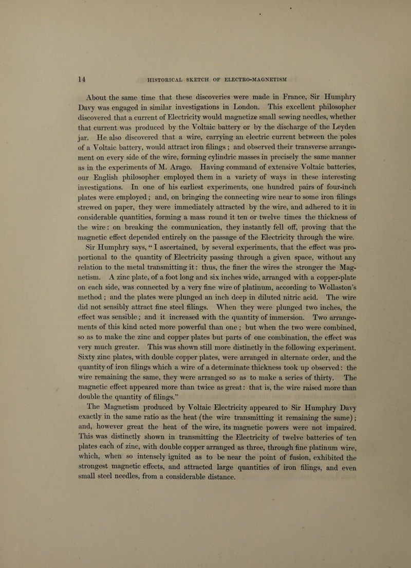 About the same time that these discoveries were made in France, Sir Humphry Davy was engaged in similar investigations in London. This excellent philosopher discovered that a current of Electricity would magnetize small sewing needles, whether that current was produced by the Voltaic battery or by the discharge of the Leyden jar. He also discovered that a wire, carrying an electric current between the poles of a Voltaic battery, would attract iron filings ; and observed their transverse arrange¬ ment on every side of the wire, forming cylindric masses in precisely the same manner as in the experiments of M. Arago. Having command of extensive Voltaic batteries, our English philosopher employed them in a variety of ways in these interesting investigations. In one of his earliest experiments, one hundred pairs of four-inch plates were employed; and, on bringing the connecting wire near to some iron filings strewed on paper, they were immediately attracted by the wire, and adhered to it in considerable quantities, forming a mass round it ten or twelve times the thickness of the wire: on breaking the communication, they instantly fell off, proving that the magnetic effect depended entirely on the passage of the Electricity through the wire. Sir Humphry says, “ I ascertained, by several experiments, that the effect was pro¬ portional to the quantity of Electricity passing through a given space, without any relation to the metal transmitting it: thus, the finer the wires the stronger the Mag¬ netism. A zinc plate, of a foot long and six inches wide, arranged with a copper-plate on each side, was connected by a very fine wire of platinum, according to Wollaston’s method ; and the plates were plunged an inch deep in diluted nitric acid. The wire did not sensibly attract fine steel filings. When they were plunged two inches, the effect was sensible; and it increased with the quantity of immersion. Two arrange¬ ments of this kind acted more powerful than one ; but when the two were combined, so as to make the zinc and copper plates but parts of one combination, the effect was very much greater. This was shown still more distinctly in the following experiment. Sixty zinc plates, with double copper plates, were arranged in alternate order, and the quantity of iron filings which a wire of a determinate thickness took up observed: the wire remaining the same, they were arranged so as to make a series of thirty. The magnetic effect appeared more than twice as great: that is, the wire raised more than double the quantity of filings.” The Magnetism produced by Voltaic Electricity appeared to Sir Humphry Davy exactly in the same ratio as the heat (the wire transmitting it remaining the same) ; and, however great the heat of the wire, its magnetic powers were not impaired. This was distinctly shown in transmitting the Electricity of twelve batteries of ten plates each of zinc, with double copper arranged as three, through fine platinum ■wire, which, when so intensely ignited as to be near the point of fusion, exhibited the strongest magnetic effects, and attracted large quantities of iron filings, and even small steel needles, from a considerable distance.
