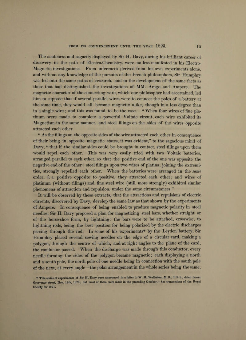 The acuteness and sagacity displayed by Sir H. Davy, during his brilliant career of discovery in the path of Electro-Chemistry, were no less manifested in his Electro- Magnetic investigations. From inferences derived from his own experiments alone, and without any knowledge of the pursuits of the French philosophers, Sir Humphry was led into the same paths of research, and to the development of the same facts as those that had distinguished the investigations of MM. Arago and Ampere. The magnetic character of the connecting wire, which our philosopher had ascertained, led him to suppose that if several parallel wires were to connect the poles of a battery at the same time, they would all become magnetic alike, though in a less degree than in a single wire; and this was found to be the case. “ When four wires of fine pla¬ tinum were made to complete a powerful Voltaic circuit, each wire exhibited its Magnetism in the same manner, and steel filings on the sides of the wires opposite attracted each other. “ As the filings on the opposite sides of the wire attracted each other in consequence of their being in opposite magnetic states, it was evident,” to the sagacious mind of Davy, “ that if the similar sides could be brought in contact, steel filings upon them would repel each other. This was very easily tried with two Voltaic batteries, arranged parallel to each other, so that the positive end of the one was opposite the negative end of the other: steel filings upon two wires of platina, joining the extremi¬ ties, strongly repelled each other. When the batteries were arranged in the same order, i. e. positive opposite to positive, they attracted each other; and wires of platinum (without filings) and fine steel wire (still more strongly) exhibited similar phenomena of attraction and repulsion, under the same circumstances.” It will be observed by these extracts, that the attractions and repulsions of electric currents, discovered by Davy, develop the same law as that shown by the experiments of Ampere. In consequence of being enabled to produce magnetic polarity in steel needles, Sir H. Davy proposed a plan for magnetizing steel bars, whether straight or of the horse-shoe form, by lightning: the bars were to be attached, crosswise, to lightning rods, being the best position for being polarized by the electric discharges passing through the rod. In some of his experiments* by the Leyden battery, Sir Humphry placed several sewing needles on the edge of a circular card, making a polygon, through the centre of which, and at right angles to the plane of the card, the conductor passed. When the discharge was made through this conductor, every needle forming the sides of the polygon became magnetic; each displaying a north and a south pole, the north pole of one needle being in connection with the south pole of the next, at every angle—the polar arrangement in the whole series being the same, * This series of experiments of Sir H. Davy were announced in a letter to W. H. Wollaston, M.D., P.R.S., dated Lower Grosvenor-street, Nov. 12th, 1820 ; but most of them were made in the preceding October.—See transactions of the Royal Society for 1821.