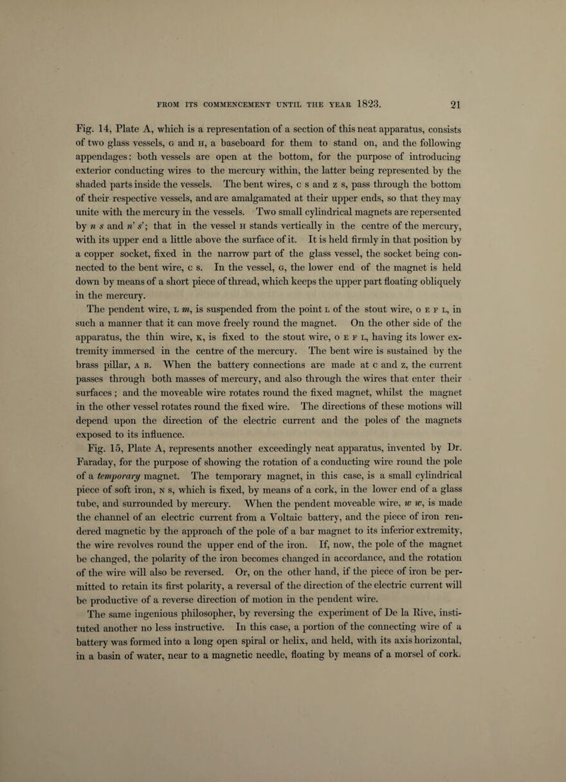 Fig. 14, Plate A, which is a representation of a section of this neat apparatus, consists of two glass vessels, g and h, a baseboard for them to stand on, and the following appendages: both vessels are open at the bottom, for the purpose of introducing exterior conducting wires to the mercury within, the latter being represented by the shaded parts inside the vessels. The bent wires, c s and z s, pass through the bottom of their respective vessels, and are amalgamated at their upper ends, so that they may unite with the mercury hi the vessels. Two small cylindrical magnets are repersented by n s and n s’; that in the vessel h stands vertically in the centre of the mercury, with its upper end a little above the surface of it. It is held firmly in that position by a copper socket, fixed in the narrow part of the glass vessel, the socket being con¬ nected to the bent wire, c s. In the vessel, g, the lower end of the magnet is held down by means of a short piece of thread, which keeps the upper part floating obliquely in the mercury. The pendent wire, l m, is suspended from the point l of the stout wire, o e f l, in such a manner that it can move freely round the magnet. On the other side of the apparatus, the thin wire, k, is fixed to the stout wire, o e f l, having its lower ex¬ tremity immersed in the centre of the mercury. The bent wire is sustained by the brass pillar, a b. When the battery connections are made at c and z, the current passes through both masses of mercury, and also through the wires that enter their surfaces ; and the moveable wire rotates round the fixed magnet, whilst the magnet in the other vessel rotates round the fixed wire. The directions of these motions will depend upon the direction of the electric current and the poles of the magnets exposed to its influence. Fig. 15, Plate A, represents another exceedingly neat apparatus, invented by Dr. Faraday, for the purpose of showing the rotation of a conducting wire round the pole of a temporary magnet. The temporary magnet, in this case, is a small cylindrical piece of soft iron, n s, which is fixed, by means of a cork, in the lower end of a glass tube, and surrounded by mercury. When the pendent moveable wire, w w, is made the channel of an electric current from a Voltaic battery, and the piece of iron ren¬ dered magnetic by the approach of the pole of a bar magnet to its inferior extremity, the wire revolves round the upper end of the iron. If, now, the pole of the magnet be changed, the polarity of the iron becomes changed in accordance, and the rotation of the wire will also be reversed. Or, on the other hand, if the piece of iron be per¬ mitted to retain its first polarity, a reversal of the direction of the electric current will be productive of a reverse direction of motion in the pendent wire. The same ingenious philosopher, by reversing the experiment of De la Rive, insti¬ tuted another no less instructive. In this case, a portion of the connecting wire of a battery was formed into a long open spiral or helix, and held, with its axis horizontal, in a basin of water, near to a magnetic needle, floating by means of a morsel of cork.