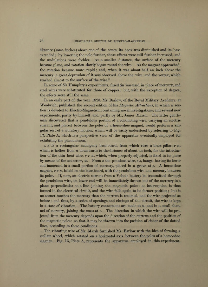 distance (some inches) above one of the cones, its apex was diminished and its base extended; by lowering the pole further, these effects were still further increased, and the undulations were feebler. At a smaller distance, the surface of the mercury became plane, and rotation slowly began round the wire. As the magnet approached, the rotation became more rapid; and, when it was about half an inch above the mercury, a great depression of it was observed above the wire and the vortex, which reached almost to the surface of the wire.” In some of Sir Humphry’s experiments, fused tin was used in place of mercury, and steel wires were substituted for those of copper; but, with the exception of degree, the effects were still the same. In an early part of the year 1823, Mr. Barlow, of the Royal Military Academy, at Woolwich, published the second edition of his Magnetic Attractions, in which a sec¬ tion is devoted to Electro-Magnetism, containing novel investigations, and several new experiments, partly by himself and partly by Mr. James Marsh. The latter gentle¬ man discovered that a pendulous portion of a conducting wire, carrying an electric current, and placed between the poles of a horse-shoe magnet, would perform a sin¬ gular sort of a vibratory motion, which will be easily understood by referring to Fig. 12, Plate A, which is a perspective view of the apparatus eventually employed for exhibiting the phenomenon. a b Is a rectangular mahogany base-board, from which rises a brass pillar, p m, which is hollow from m downwards to the distance of about an inch, for the introduc¬ tion of the thin bent wire, o z m, which, when properly adjusted, is fixed in its place by means of the set-screw, m. From o the penulous wire, o s, hangs, having its lower end immersed in a small portion of mercury, placed in a grove at c. A horse-shoe magnet, sen, is laid on the base-board, with the pendulous wire and mercury between its poles. If, now, an electric current from a Voltaic battery be transmitted through the pendulous wire, its lower end will be immediately thrown out of the mercury in a plane perpendicular to a line joining the magnetic poles: an interruption is thus formed in the electrical circuit, and the wire falls again to its former position; but it no sooner touches the mercury than the current is resumed, and the wire projected as before; and thus, by a series of openings and closings of the circuit, the wire is kept in a state of vibration. The battery connections are made at m, and in a small chan¬ nel of mercury, joining the mass at c. The direction in which the wire will be pro¬ jected from the mercury depends upon the direction of the current and the position of the magnetic poles : so that it may be thrown into the position of either of the dotted lines, according to these conditions. The vibrating wire of Mr. Marsh furnished Mr. Barlow with the idea of forming a stellate wheel, which rotated on a horizontal axis between the poles of a horse-shoe magnet. Fig. 13, Plate A, represents the apparatus employed in this experiment.