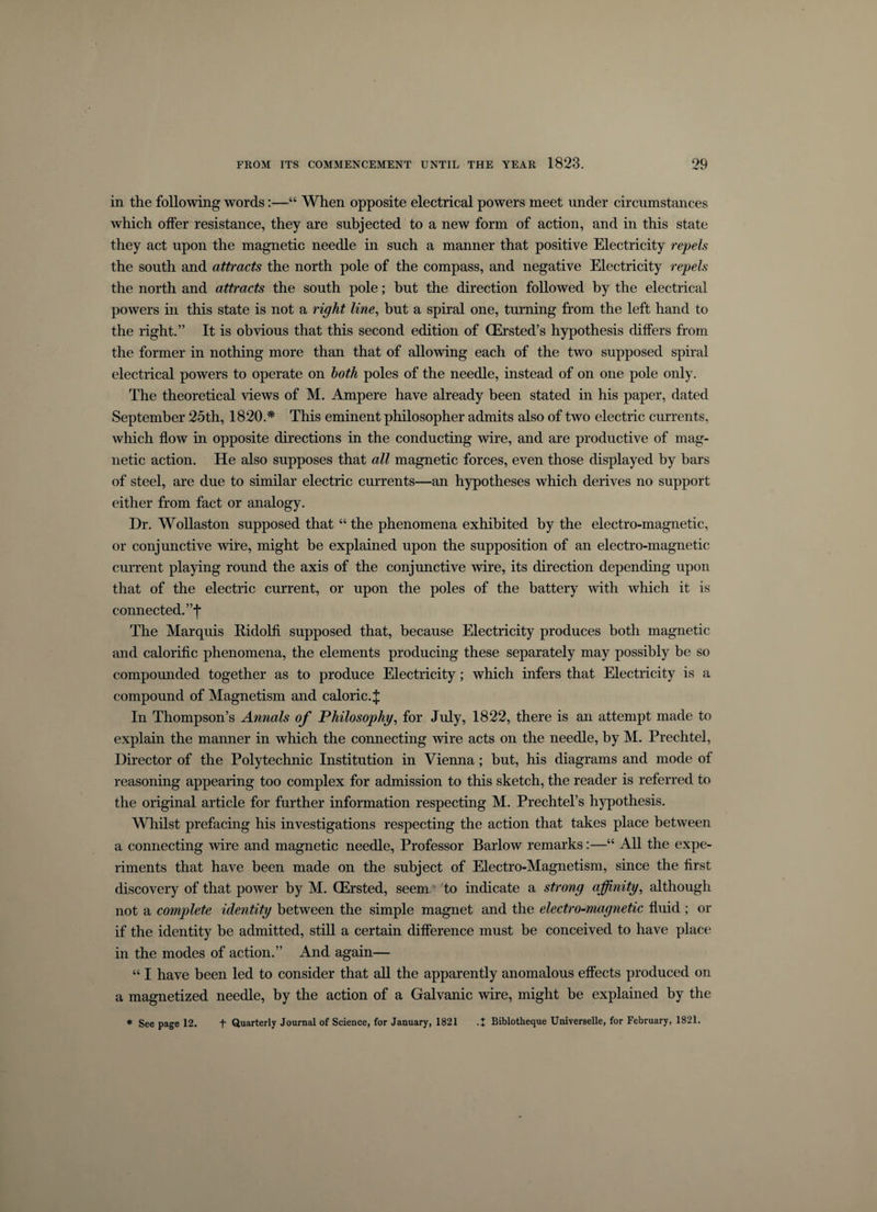 in the following words:—“ When opposite electrical powers meet under circumstances which offer resistance, they are subjected to a new form of action, and in this state they act upon the magnetic needle in such a manner that positive Electricity repels the south and attracts the north pole of the compass, and negative Electricity repels the north and attracts the south pole; but the direction followed by the electrical powers in this state is not a right line, but a spiral one, turning from the left hand to the right.” It is obvious that this second edition of (Ersted’s hypothesis differs from the former in nothing more than that of allowing each of the two supposed spiral electrical powers to operate on both poles of the needle, instead of on one pole only. The theoretical views of M. Ampere have already been stated in his paper, dated September 25th, 1820.* This eminent philosopher admits also of two electric currents, which flow in opposite directions in the conducting wire, and are productive of mag¬ netic action. He also supposes that all magnetic forces, even those displayed by bars of steel, are due to similar electric currents—an hypotheses which derives no support either from fact or analogy. Dr. Wollaston supposed that “ the phenomena exhibited by the electro-magnetic, or conjunctive wire, might be explained upon the supposition of an electro-magnetic current playing round the axis of the conjunctive wire, its direction depending upon that of the electric current, or upon the poles of the battery with which it is connected. ”f The Marquis Ridolfi supposed that, because Electricity produces both magnetic and calorific phenomena, the elements producing these separately may possibly be so compounded together as to produce Electricity; which infers that Electricity is a compound of Magnetism and caloric.^ In Thompson’s Annals of Philosophy, for July, 1822, there is an attempt made to explain the manner in which the connecting wire acts on the needle, by M. Prechtel, Director of the Polytechnic Institution in Vienna; but, his diagrams and mode of reasoning appearing too complex for admission to this sketch, the reader is referred to the original article for further information respecting M. Prechtel’s hypothesis. Whilst prefacing his investigations respecting the action that takes place between a connecting wire and magnetic needle, Professor Barlow remarks:—“ All the expe¬ riments that have been made on the subject of Electro-Magnetism, since the first discovery of that power by M. CErsted, seem to indicate a strong affinity, although not a complete identity between the simple magnet and the electro-magnetic fluid ; or if the identity be admitted, still a certain difference must be conceived to have place in the modes of action.” And again— “ I have been led to consider that all the apparently anomalous effects produced on a magnetized needle, by the action of a Galvanic wire, might be explained by the * See page 12. f Quarterly Journal of Science, for January, 1821 .+ Biblotheque Universelle, for February, 1821.