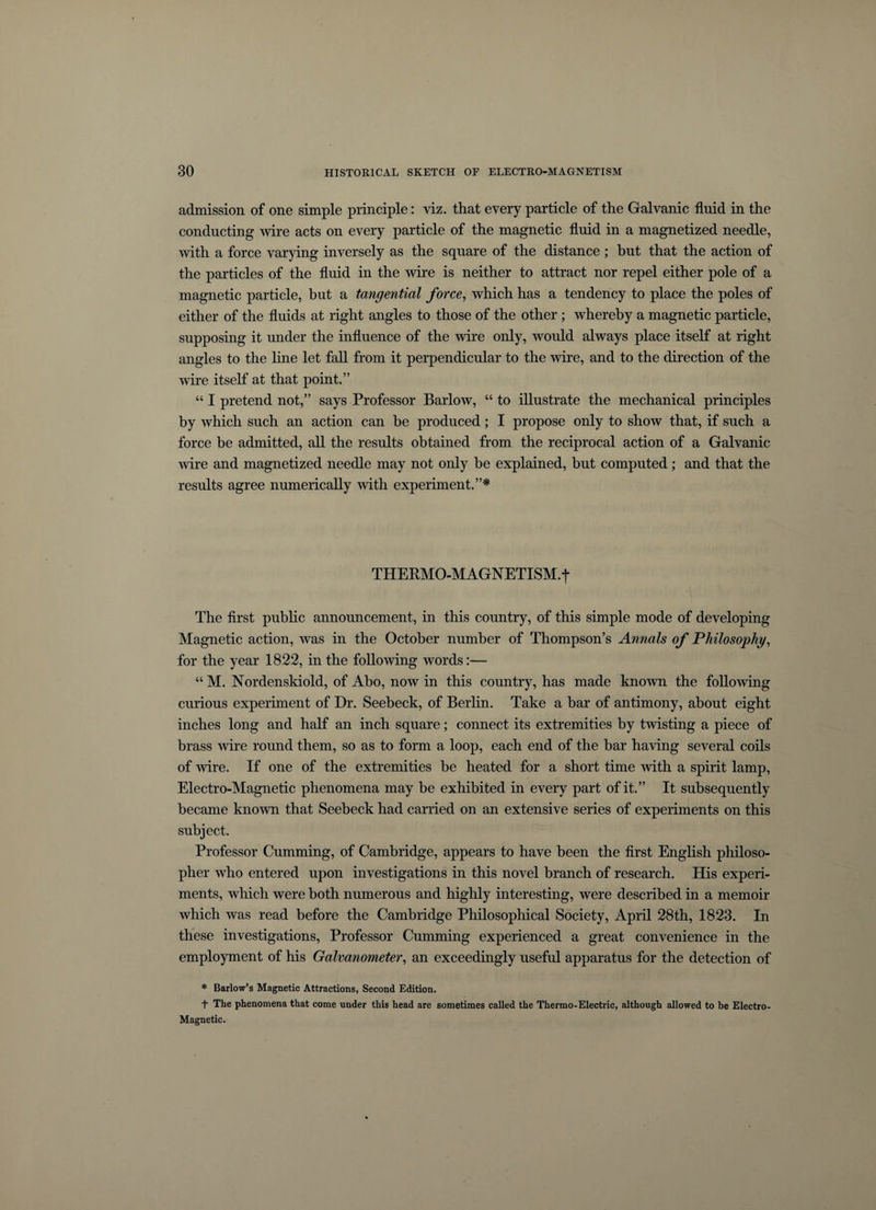 admission of one simple principle: viz. that every particle of the Galvanic fluid in the conducting wire acts on every particle of the magnetic fluid in a magnetized needle, with a force varying inversely as the square of the distance ; but that the action of the particles of the fluid in the wire is neither to attract nor repel either pole of a magnetic particle, but a tangential force, which has a tendency to place the poles of either of the fluids at right angles to those of the other ; whereby a magnetic particle, supposing it under the influence of the wire only, would always place itself at right angles to the line let fall from it perpendicular to the wire, and to the direction of the wire itself at that point.” “ I pretend not,” says Professor Barlow, “ to illustrate the mechanical principles by which such an action can be produced; I propose only to show that, if such a force be admitted, all the results obtained from the reciprocal action of a Galvanic wire and magnetized needle may not only be explained, but computed; and that the results agree numerically with experiment.”* THERMO-MAGNETISM.t The first public announcement, in this country, of this simple mode of developing Magnetic action, was in the October number of Thompson’s Annals of Philosophy, for the year 1822, in the following words:— “M. Nordenskiold, of Abo, now in this country, has made known the following curious experiment of Dr. Seebeck, of Berlin. Take a bar of antimony, about eight inches long and half an inch square; connect its extremities by twisting a piece of brass wire round them, so as to form a loop, each end of the bar having several coils of wire. If one of the extremities be heated for a short time with a spirit lamp, Electro-Magnetic phenomena may be exhibited in every part of it.” It subsequently became known that Seebeck had carried on an extensive series of experiments on this subject. Professor Cumming, of Cambridge, appears to have been the first English philoso¬ pher who entered upon investigations in this novel branch of research. His experi¬ ments, which were both numerous and highly interesting, were described in a memoir which was read before the Cambridge Philosophical Society, April 28th, 1823. In these investigations, Professor Cumming experienced a great convenience in the employment of his Galvanometer, an exceedingly useful apparatus for the detection of * Barlow’s Magnetic Attractions, Second Edition. t The phenomena that come under this head are sometimes called the Thermo-Electric, although allowed to be Electro- Magnetic.