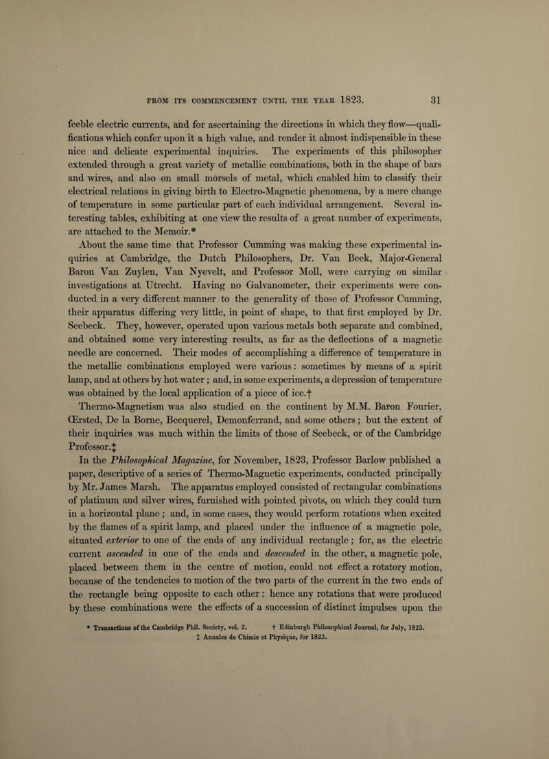 feeble electric currents, and for ascertaining the directions in which they flow—quali¬ fications which confer upon it a high value, and render it almost indispensible in these nice and delicate experimental inquiries. The experiments of this philosopher extended through a great variety of metallic combinations, both in the shape of bars and wires, and also on small morsels of metal, which enabled him to classify their electrical relations in giving birth to Electro-Magnetic phenomena, by a mere change of temperature in some particular part of each individual arrangement. Several in¬ teresting tables, exhibiting at one view the results of a great number of experiments, are attached to the Memoir.* About the same time that Professor Cumming was making these experimental in¬ quiries at Cambridge, the Dutch Philosophers, Dr. Van Beek, Major-General Baron Van Zuylen, Van Nyevelt, and Professor Moll, were carrying on similar investigations at Utrecht. Having no Galvanometer, their experiments were con¬ ducted in a very different manner to the generality of those of Professor Cumming, their apparatus differing very little, in point of shape, to that first employed by Dr. Seebeck. They, however, operated upon various metals both separate and combined, and obtained some very interesting results, as far as the deflections of a magnetic needle are concerned. Their modes of accomplishing a difference of temperature in the metallic combinations employed were various: sometimes by means of a spirit lamp, and at others by hot water; and, in some experiments, a depression of temperature was obtained by the local application of a piece of ice.j- Thermo-Magnetism was also studied on the continent by M.M. Baron Fourier, CErsted, De la Borne, Becquerel, Demonferrand, and some others; but the extent of their inquiries was much within the Emits of those of Seebeck, or of the Cambridge Professor.^: In the Philosophical Magazine, for November, 1823, Professor Barlow published a paper, descriptive of a series of Thermo-Magnetic experiments, conducted principally by Mr. James Marsh. The apparatus employed consisted of rectangular combinations of platinum and silver wires, furnished with pointed pivots, on which they could turn in a horizontal plane ; and, in some cases, they would perform rotations when excited by the flames of a spirit lamp, and placed under the influence of a magnetic pole, situated exterior to one of the ends of any individual rectangle; for, as the electric current ascended in one of the ends and descended in the other, a magnetic pole, placed between them in the centre of motion, could not effect a rotatory motion, because of the tendencies to motion of the two parts of the current in the two ends of the rectangle being opposite to each other : hence any rotations that were produced by these combinations were the effects of a succession of distinct impulses upon the * Transactions of the Cambridge Phil. Society, vol. 2. + Edinburgh Philosophical Journal, for July, 1823. X Annales de Chimie et Physique, for 1823.
