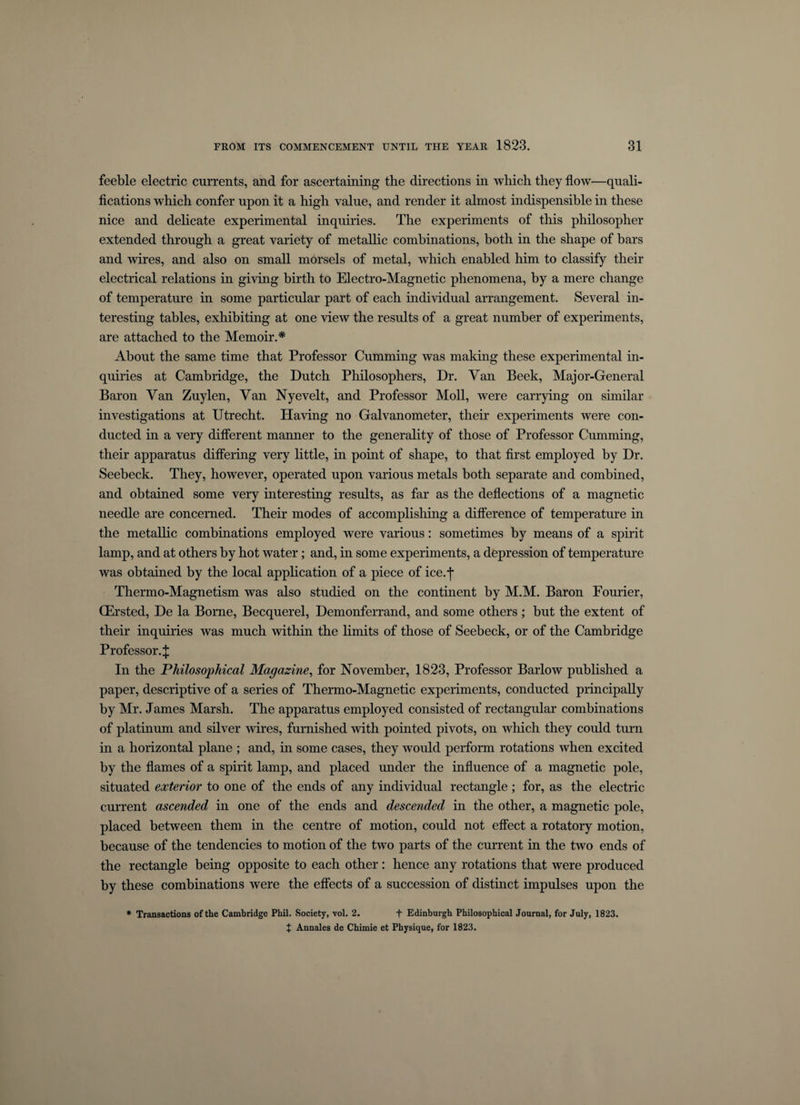 feeble electric currents, and for ascertaining the directions in which they flow—quali¬ fications which confer upon it a high value, and render it almost indispensible in these nice and delicate experimental inquiries. The experiments of this philosopher extended through a great variety of metallic combinations, both in the shape of bars and wires, and also on small morsels of metal, which enabled him to classify their electrical relations in giving birth to Electro-Magnetic phenomena, by a mere change of temperature in some particular part of each individual arrangement. Several in¬ teresting tables, exhibiting at one view the results of a great number of experiments, are attached to the Memoir.* About the same time that Professor Cumming was making these experimental in¬ quiries at Cambridge, the Dutch Philosophers, Dr. Van Beek, Major-General Baron Van Zuylen, Van Nyevelt, and Professor Moll, were carrying on similar investigations at Utrecht. Having no Galvanometer, their experiments were con¬ ducted in a very different manner to the generality of those of Professor Cumming, their apparatus differing very little, in point of shape, to that first employed by Dr. Seebeck. They, however, operated upon various metals both separate and combined, and obtained some very interesting results, as far as the deflections of a magnetic needle are concerned. Their modes of accomplishing a difference of temperature in the metallic combinations employed were various: sometimes by means of a spirit lamp, and at others by hot water; and, in some experiments, a depression of temperature was obtained by the local application of a piece of ice.j- Thermo-Magnetism was also studied on the continent by M.M. Baron Fourier, CErsted, De la Borne, Becquerel, Demonferrand, and some others; but the extent of their inquiries was much within the Emits of those of Seebeck, or of the Cambridge Professor.^: In the Philosophical Magazine, for November, 1823, Professor Barlow published a paper, descriptive of a series of Thermo-Magnetic experiments, conducted principally by Mr. James Marsh. The apparatus employed consisted of rectangular combinations of platinum and silver wires, furnished with pointed pivots, on which they could turn in a horizontal plane ; and, in some cases, they would perform rotations when excited by the flames of a spirit lamp, and placed under the influence of a magnetic pole, situated exterior to one of the ends of any individual rectangle; for, as the electric current ascended in one of the ends and descended in the other, a magnetic pole, placed between them in the centre of motion, could not effect a rotatory motion, because of the tendencies to motion of the two parts of the current in the two ends of the rectangle being opposite to each other : hence any rotations that were produced by these combinations were the effects of a succession of distinct impulses upon the * Transactions of the Cambridge Phil. Society, vol. 2. + Edinburgh Philosophical Journal, for July, 1823. X Annales de Chimie et Physique, for 1823.