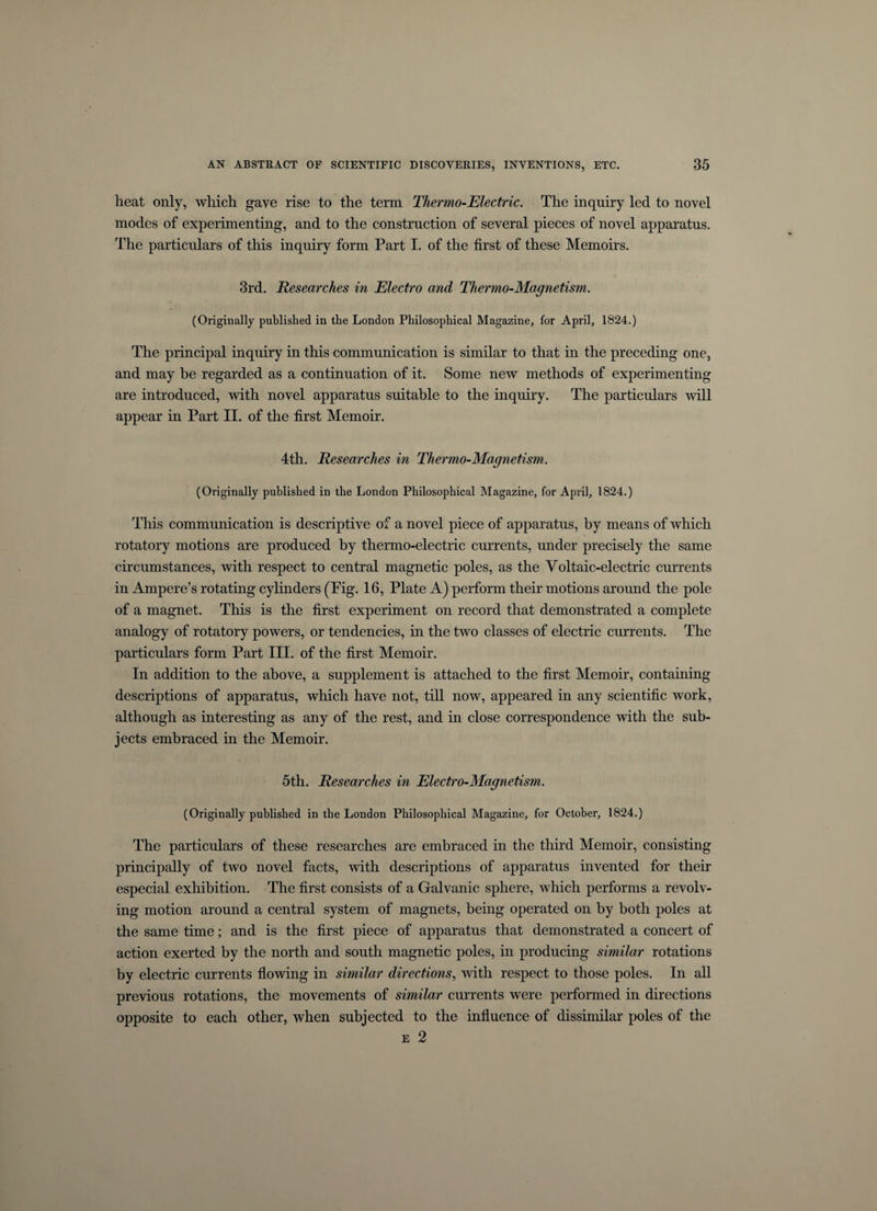 heat only, which gave rise to the term Thermo-Electric. The inquiry led to novel inodes of experimenting, and to the construction of several pieces of novel apparatus. The particulars of this inquiry form Part I. of the first of these Memoirs. 3rd. Researches in Electro and Thermo-Magnetism. (Originally published in the London Philosophical Magazine, for April, 1824.) The principal inquiry in this communication is similar to that in the preceding one, and may be regarded as a continuation of it. Some new methods of experimenting are introduced, with novel apparatus suitable to the inquiry. The particulars will appear in Part II. of the first Memoir. 4th. Researches in Thermo-Magnetism. (Originally published in the London Philosophical Magazine, for April, 1824.) This communication is descriptive of a novel piece of apparatus, by means of which rotatory motions are produced by thermo-electric currents, under precisely the same circumstances, with respect to central magnetic poles, as the Voltaic-electric currents in Ampere’s rotating cylinders (Fig. 16, Plate A) perform their motions around the pole of a magnet. This is the first experiment on record that demonstrated a complete analogy of rotatory powers, or tendencies, in the two classes of electric currents. The particulars form Part III. of the first Memoir. In addition to the above, a supplement is attached to the first Memoir, containing descriptions of apparatus, which have not, till now, appeared in any scientific work, although as interesting as any of the rest, and in close correspondence with the sub¬ jects embraced in the Memoir. 5th. Researches in Electro-Magnetism. (Originally published in the London Philosophical Magazine, for October, 1824.) The particulars of these researches are embraced in the third Memoir, consisting principally of two novel facts, with descriptions of apparatus invented for their especial exhibition. The first consists of a Galvanic sphere, which performs a revolv¬ ing motion around a central system of magnets, being operated on by both poles at the same time; and is the first piece of apparatus that demonstrated a concert of action exerted by the north and south magnetic poles, in producing similar rotations by electric currents flowing in similar directions, with respect to those poles. In all previous rotations, the movements of similar currents were performed in directions opposite to each other, when subjected to the influence of dissimilar poles of the e 2