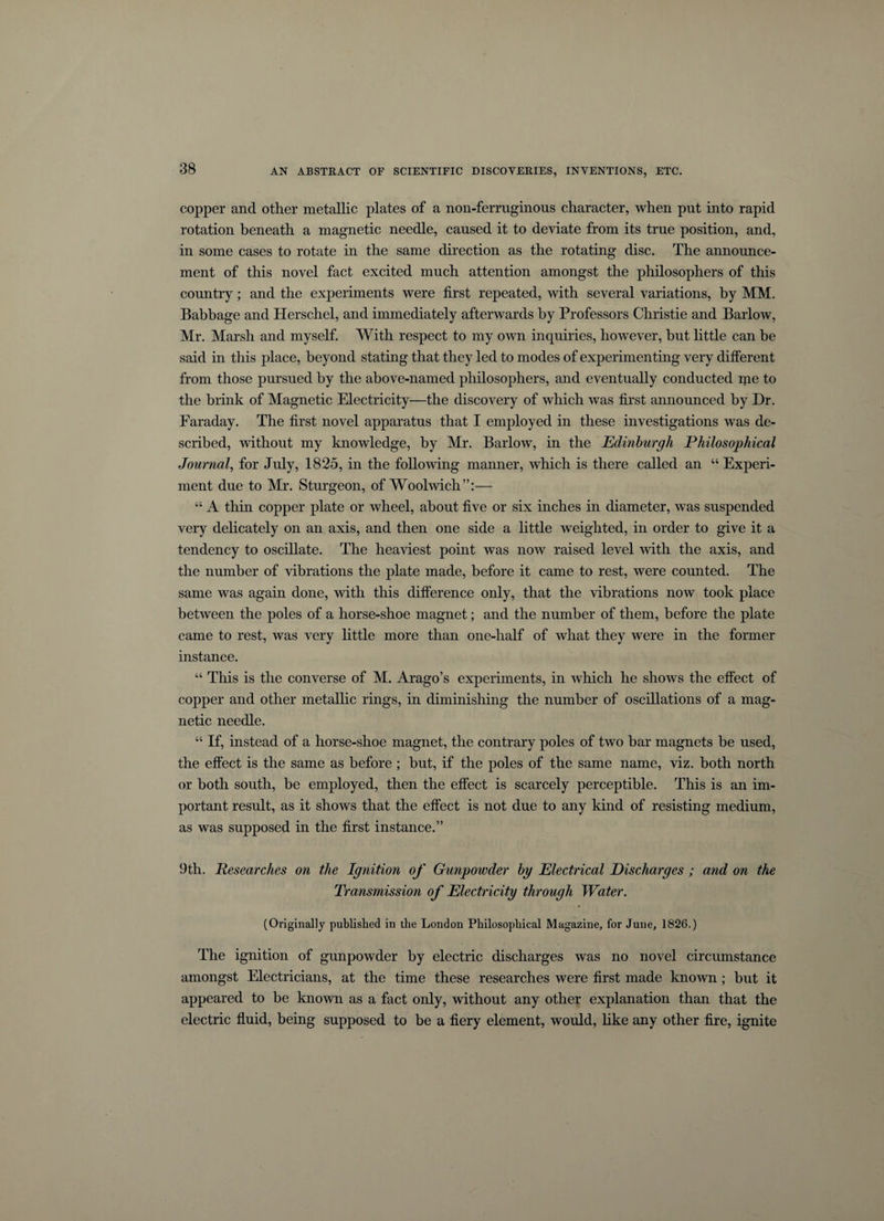 copper and other metallic plates of a non-ferruginous character, when put into rapid rotation beneath a magnetic needle, caused it to deviate from its true position, and, in some cases to rotate in the same direction as the rotating disc. The announce¬ ment of this novel fact excited much attention amongst the philosophers of this country; and the experiments were first repeated, with several variations, by MM. Babbage and Iierschel, and immediately afterwards by Professors Christie and Barlow, Mr. Marsh and myself. With respect to my own inquiries, however, but little can be said in this place, beyond stating that they led to modes of experimenting very different from those pursued by the above-named philosophers, and eventually conducted ifie to the brink of Magnetic Electricity—the discovery of which was first announced by Dr. Faraday. The first novel apparatus that I employed in these investigations was de¬ scribed, without my knowledge, by Mr. Barlow, in the Edinburgh Philosophical Journal, for July, 1825, in the following manner, which is there called an “ Experi¬ ment due to Mr. Sturgeon, of Woolwich”:— “ A thin copper plate or wheel, about five or six inches in diameter, was suspended very delicately on an axis, and then one side a little weighted, in order to give it a tendency to oscillate. The heaviest point was now raised level with the axis, and the number of vibrations the plate made, before it came to rest, were counted. The same was again done, with this difference only, that the vibrations now took place between the poles of a horse-shoe magnet; and the number of them, before the plate came to rest, was very little more than one-half of what they were in the former instance. “ This is the converse of M. Arago’s experiments, in which he shows the effect of copper and other metallic rings, in diminishing the number of oscillations of a mag¬ netic needle. “ If, instead of a horse-shoe magnet, the contrary poles of two bar magnets be used, the effect is the same as before; but, if the poles of the same name, viz. both north or both south, be employed, then the effect is scarcely perceptible. This is an im¬ portant result, as it shows that the effect is not due to any kind of resisting medium, as was supposed in the first instance.” 9th. Researches on the Ignition of Gunpowder by Electrical Discharges ; and on the Transmission of Electricity through Water. (Originally published in the London Philosophical Magazine, for June, 1826.) The ignition of gunpowder by electric discharges was no novel circumstance amongst Electricians, at the time these researches were first made known; but it appeared to be known as a fact only, without any other explanation than that the electric fluid, being supposed to be a fiery element, would, like any other fire, ignite