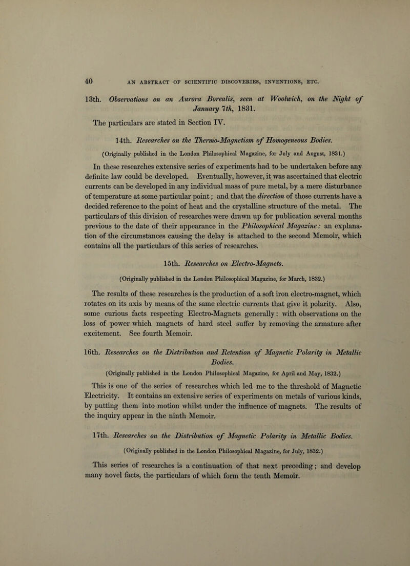 13th. Observations on an Aurora Borealis, seen at Woolwich, on the Night of January 7 th, 1831. The particulars are stated in Section IV. 14th. Researches on the Thermo-Magnetism, of Homogeneous Bodies. (Originally published in the London Philosophical Magazine, for July and August, 1831.) In these researches extensive series of experiments had to be undertaken before any definite law could be developed. Eventually, however, it was ascertained that electric currents can be developed in any individual mass of pure metal, by a mere disturbance of temperature at some particular point; and that the direction of those currents have a decided reference to the point of heat and the crystalline structure of the metal. The particulars of this division of researches were drawn up for publication several months previous to the date of their appearance in the Philosophical Magazine: an explana¬ tion of the circumstances causing the delay is attached to the second Memoir, which contains all the particulars of this series of researches. 15th. Researches on Electro-Magnets. (Originally published in the London Philosophical Magazine, for March, 1832.) The results of these researches is the production of a soft iron electro-magnet, which rotates on its axis by means of the same electric currents that give it polarity. Also, some curious facts respecting Electro-Magnets generally: with observations on the loss of power which magnets of hard steel suffer by removing the armature after excitement. See fourth Memoir. 16th. Researches on the Distribution and Retention of Magnetic Polarity in Metallic Bodies. (Originally published in the London Philosophical Magazine, for April and May, 1832.) This is one of the series of researches which led me to the threshold of Magnetic Electricity. It contains an extensive series of experiments on metals of various kinds, by putting them into motion whilst under the influence of magnets. The results of the inquiry appear in the ninth Memoir. 17th. Researches on the Distribution of Magnetic Polarity in Metallic Bodies. (Originally published in the London Philosophical Magazine, for July, 1832.) This series of researches is a continuation of that next preceding; and develop many novel facts, the particulars of which form the tenth Memoir.