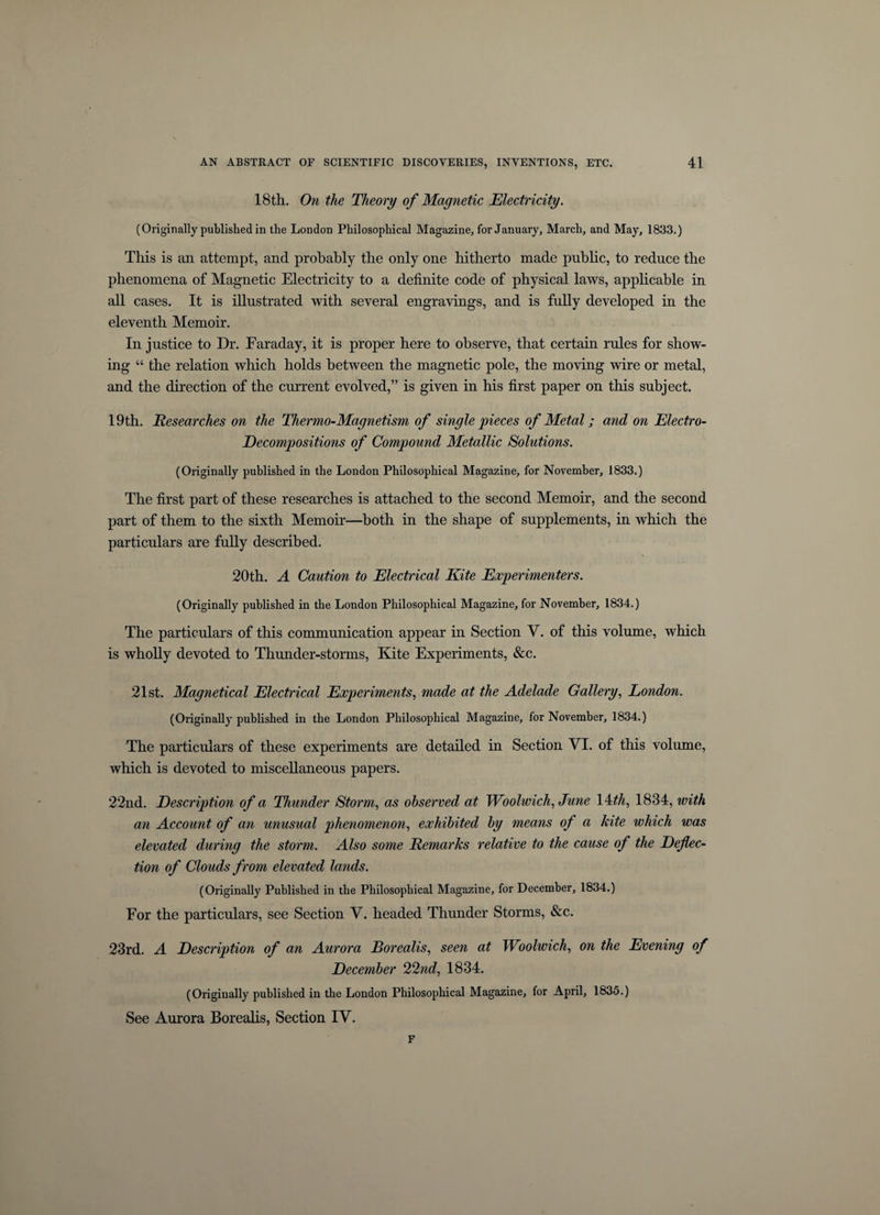 18th. On the Theory of Magnetic Electricity. (Originally published in the London Philosophical Magazine, for January, March, and May, 1833.) This is an attempt, and probably the only one hitherto made public, to reduce the phenomena of Magnetic Electricity to a definite code of physical laws, applicable in all cases. It is illustrated with several engravings, and is fully developed in the eleventh Memoir. In justice to Dr. Faraday, it is proper here to observe, that certain rules for show¬ ing “ the relation which holds between the magnetic pole, the moving wire or metal, and the direction of the current evolved,” is given in his first paper on this subject. 19th. jResearches on the Thermo-Magnetism of single pieces of Metal; and on Electro- Decompositions of Compound Metallic Solutions. (Originally published in the London Philosophical Magazine, for November, 1833.) The first part of these researches is attached to the second Memoir, and the second part of them to the sixth Memoir—both in the shape of supplements, in which the particulars are fully described. 20th. A Caution to Electrical Kite Experimenters. (Originally published in the London Philosophical Magazine, for November, 1834.) The particulars of this communication appear in Section V. of this volume, which is wholly devoted to Thunder-storms, Kite Experiments, &amp;c. 21st. Magnetical Electrical Experiments, made at the Adelade Gallery, London. (Originally published in the London Philosophical Magazine, for November, 1834.) The particulars of these experiments are detailed in Section VI. of this volume, which is devoted to miscellaneous papers. 22nd. Description of a Thunder Storm, as observed at Woolwich, June 14th, 1834, with an Account of an unusual phenomenon, exhibited by means of a kite which was elevated during the storm. Also some Remarks relative to the cause of the Deflec¬ tion of Clouds from elevated lands. (Originally Published in the Philosophical Magazine, for December, 1834.) For the particulars, see Section V. headed Thunder Storms, &amp;c. 23rd. A Description of an Aurora Borealis, seen at Woolwich, on the Evening of December 22nd, 1834. (Originally published in the London Philosophical Magazine, for April, 1835.) See Aurora Borealis, Section IV. F