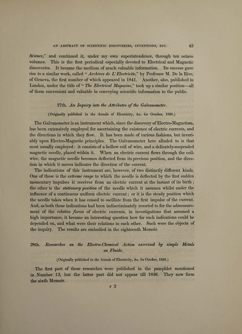 Science,” and continued it, under my own superintendence, through ten octavo volumes. This is the first periodical especially devoted to Electrical and Magnetic discoveries. It became the medium of much valuable information. Its success gave rise to a similar work, called “ Archives de EElectricite” by Professor M. De la Rive, of Geneva, the first number of which appeared in 1841. Another, also, published in London, under the title of “ The Electrical Magazine,” took up a similar position—all of them convenient and valuable in conveying scientific information to the public. 27th. An Inquiry into the Attributes of the Galvanometer. (Originally published in the Annals of Electricity, &amp;c. for October, 1836.) The Galvanometer is an instrument which, since the discovery of Electro-Magnetism, has been extensively employed for ascertaining the existence of electric currents, and the directions in which they flow. It has been made of various fashions, but invari¬ ably upon Electro-Magnetic principles. The Galvanometer here alluded to is that most usually employed : it consists of a hollow coil of wire, and a delicately-suspended magnetic needle, placed within it. When an electric current flows through the coil- wire, the magnetic needle becomes deflected from its previous position, and the direc¬ tion in which it moves indicates the direction of the current. The indications of this instrument are, however, of two distinctly different kinds. One of these is the extreme range to which the needle is deflected by the first sudden momentary impulses it receives from an electric current at the instant of its birth ; the other is the stationary position of the needle which it assumes whilst under the influence of a continuous uniform electric current; or it is the steady position which the needle takes when it has ceased to oscillate from the first impulse of the current. And, as both these indications had been indiscriminately resorted to for the admeasure¬ ment of the relative forces of electric currents, in investigations that assumed a high importance, it became an interesting question how far such indications could be depended on, and what were their relations to each other. Such were the objects of the inquiry. The results are embodied in the eighteenth Memoir. 28th. jResearches on the Electro-Chemical Action exercised by simple Metals on Fluids. (Originally published in the Annals of Electricity, &amp;c. for October, 1836.) The first part of these researches were published in the pamphlet mentioned in Number 12, but the latter part did not appear till 1836. They now form the sixth Memoir. f 2