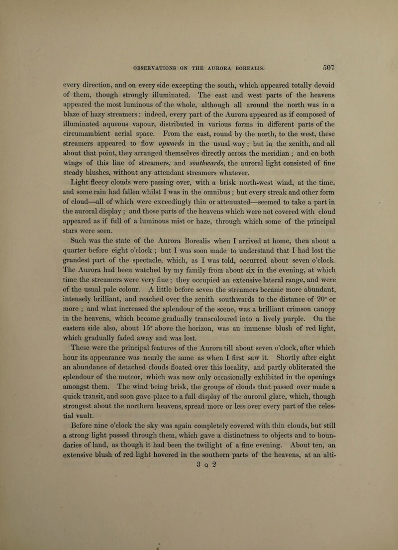 every direction, and on every side excepting the south, which appeared totally devoid of them, though strongly illuminated. The east and west parts of the heavens appeared the most luminous of the whole, although all around the north was in a blaze of hazy streamers : indeed, every part of the Aurora appeared as if composed of illuminated aqueous vapour, distributed in various forms in different parts of the circumambient aerial space. From the east, round by the north, to the west, these streamers appeared to flow upwards in the usual way; but in the zenith, and all about that point, they arranged themselves directly across the meridian ; and on both wings of this line of streamers, and southivards, the auroral light consisted of fine steady blushes, without any attendant streamers whatever. Light fleecy clouds were passing over, with a brisk north-west wind, at the time, and some rain had fallen whilst I was in the omnibus ; but every streak and other form of cloud—-all of which were exceedingly thin or attenuated—seemed to take a part in the auroral display ; and those parts of the heavens which were not covered with cloud appeared as if full of a luminous mist or haze, through which some of the principal stars were seen. Such was the state of the Aurora Borealis when I arrived at home, then about a quarter before eight o’clock ; but I was soon made to understand that I had lost the grandest part of the spectacle, which, as I was told, occurred about seven o’clock. The Aurora had been watched by my family from about six in the evening, at which time the streamers were very fine ; they occupied an extensive lateral range, and were of the usual pale colour. A little before seven the streamers became more abundant, intensely brilliant, and reached over the zenith southwards to the distance of 20° or more ; and what increased the splendour of the scene, was a brilliant crimson canopy in the heavens, which became gradually transcoloured into a lively purple. On the eastern side also, about 15° above the horizon, was an immense blush of red light, which gradually faded away and was lost. These were the principal features of the Aurora till about seven o’clock, after which hour its appearance was nearly the same as when I first saw it. Shortly after eight an abundance of detached clouds floated over this locality, and partly obliterated the splendour of the meteor, which was now only occasionally exhibited in the openings amongst them. The wind being brisk, the groups of clouds that passed over made a quick transit, and soon gave place to a full display of the auroral glare, which, though strongest about the northern heavens, spread more or less over every part of the celes¬ tial vault. Before nine o’clock the sky was again completely covered with thin clouds, but still a strong light passed through them, which gave a distinctness to objects and to boun¬ daries of land, as though it had been the twilight of a fine evening. About ten, an extensive blush of red light hovered in the southern parts of the heavens, at an alti- 3 q 2