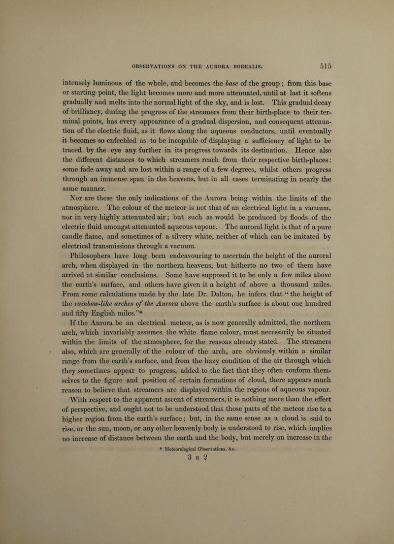 intensely luminous of the whole, and becomes the base of the group ; from this base or starting point, the light becomes more and more attenuated, until at last it softens gradually and melts into the normal light of the sky, and is lost. This gradual decay of brilliancy, during the progress of the streamers from their birth-place to their ter¬ minal points, has every appearance of a gradual dispersion, and consequent attenua¬ tion of the electric fluid, as it flows along the aqueous conductors, until eventually it becomes so enfeebled as to be incapable of displaying a sufficiency of light to be traced by the eye any further in its progress towards its destination. Hence also the different distances to which streamers reach from their respective birth-places: some fade away and are lost within a range of a few degrees, whilst others progress through an immense span in the heavens, but in all cases terminating in nearly the same manner. Nor are these the only indications of the Aurora being within the limits of the atmosphere. The colour of the meteor is not that of an electrical light in a vacuum, nor in very highly attenuated air; but such as would be produced by floods of the electric fluid amongst attenuated aqueous vapour. The auroral light is that of a pure candle flame, and sometimes of a silvery white, neither of which can be imitated by electrical transmissions through a vacuum. Philosophers have long been endeavouring to ascertain the height of the auroral arch, when displayed in the northern heavens, but hitherto no two of them have arrived at similar conclusions. Some have supposed it to be only a few miles above the earth’s surface, and others have given it a height of above a thousand miles. From some calculations made by the late Dr. Dalton, he infers that “the height of the rainbow-like arches of the Aurora above the earth’s surface is about one hundred and fifty English miles.”* If the Aurora be an electrical meteor, as is now generally admitted, the northern arch, which invariably assumes the white flame colour, must necessarily be situated within the limits of the atmosphere, for the reasons already stated. The streamers also, which are generally of the colour of the arch, are obviously within a similar range from the earth’s surface, and from the hazy condition of the air through which they sometimes appear to progress, added to the fact that they often conform them¬ selves to the figure and position of certain formations of cloud, there appears much reason to believe that streamers are displayed within the regions of aqueous vapour. With respect to the apparent ascent of streamers, it is nothing more than the effect of perspective, and ought not to be understood that those parts of the meteor rise to a higher region from the earth’s surface; but, in the same sense as a cloud is said to rise, or the sun, moon, or any other heavenly body is understood to rise, which implies no increase of distance between the earth and the body, but merely an increase in the * Meteorological Observations, &amp;c. 3 r 2