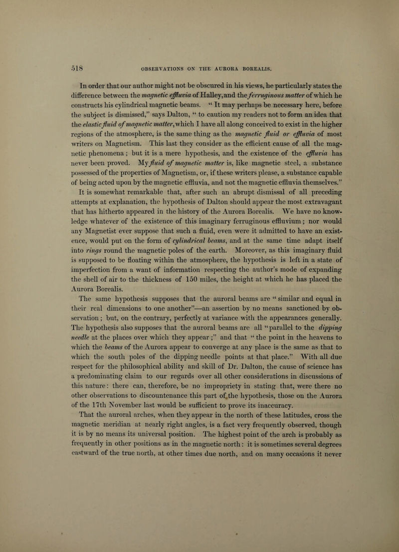 In order that our author might not be obscured in his views, he particularly states the difference between the magnetic effluvia of Halley, and the ferruginous matter of which he constructs his cylindrical magnetic beams. “ It may perhaps be necessary here, before the subject is dismissed,” says Dalton, “ to caution my readers not to form an idea that the elastic fluid of magnetic matter, which I have all along conceived to exist in the higher regions of the atmosphere, is the same thing as the magnetic fluid or effluvia of most writers on Magnetism. This last they consider as the efficient cause of all the mag¬ netic phenomena; but it is a mere hypothesis, and the existence of the effluvia has never been proved. My fluid of magnetic matter is, like magnetic steel, a substance possessed of the properties of Magnetism, or, if these writers please, a substance capable of being acted upon by the magnetic effluvia, and not the magnetic effluvia themselves.” It is somewhat remarkable that, after such an abrupt dismissal of all preceding attempts at explanation, the hypothesis of Dalton should appear the most extravagant that has hitherto appeared in the history of the Aurora Borealis. We have no know¬ ledge whatever of the existence of this imaginary ferruginous effluvium; nor would any Magnetist ever suppose that such a fluid, even were it admitted to have an exist¬ ence, would put on the form of cylindrical beams, and at the same time adapt itself into rings round the magnetic poles of the earth. Moreover, as this imaginary fluid is supposed to be floating within the atmosphere, the hypothesis is left in a state of imperfection from a want of information respecting the author’s mode of expanding the shell of air to the thickness of 150 miles, the height at which he has placed the Aurora Borealis. The same hypothesis supposes that the auroral beams are “ similar and equal in their real dimensions to one another”—an assertion by no means sanctioned by ob¬ servation ; but, on the contrary, perfectly at variance with the appearances generally. The hypothesis also supposes that the auroral beams are all “parallel to the dipping needle at the places over which they appear and that “ the point in the heavens to which the beams of the Aurora appear to converge at any place is the same as that to which the south poles of the dipping needle points at that place.” With all due respect for the philosophical ability and skill of Dr. Dalton, the cause of science has a predominating claim to our regards over all other considerations in discussions of this nature: there can, therefore, be no impropriety in stating that, were there no other observations to discountenance this part of the hypothesis, those on the Aurora of the 17th November last would be sufficient to prove its inaccuracy. That the auroral arches, when they appear in the north of these latitudes, cross the magnetic meridian at nearly right angles, is a fact very frequently observed, though it is by no means its universal position. The highest point of the arch is probably as frequently in other positions as in the magnetic north : it is sometimes several degrees eastward of the true north, at other times due north, and on many occasions it never