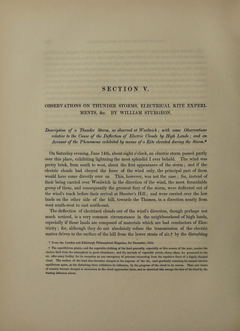 SECTION Y. OBSERVATIONS ON THUNDER STORMS, ELECTRICAL KITE EXPERI¬ MENTS, &amp;c. BY WILLIAM STURGEON. Description of a Thunder Storm, as observed at Woolwich ; with some Observations relative to the Cause of the Deflection of Electric Clouds by High Lands ; and an Account of the Phenomena exhibited by means of a Kite elevated during the Storm* On Saturday evening, June 14th, about eight o’clock, an electric storm passed partly over this place, exhibiting lightning the most splendid I ever beheld. The wind was pretty brisk, from south to west, about the first appearance of the storm; and if the electric clouds had obeyed the force of the wind only, the principal part of them would have come directly over us. This, however, was not the case ; for, instead of their being carried over Woolwich in the direction of the wind, the most formidable group of them, and consequently the greatest fury of the storm, were deflected out of the wind’s track before their arrival at Shooter’s Hill; and were carried over the low lands on the other side of the hill, towards the Thames, in a direction nearly from west south-west to east north-east. The deflection of electrized clouds out of the wind’s direction, though perhaps not much noticed, is a very common circumstance in the neighbourhood of high lands, especially if those lands are composed of materials which are bad conductors of Elec¬ tricity ; for, although they do not absolutely refuse the transmission of the electric matter driven to the surface of the hill from the lower strata of air,-]* by the disturbing * From the London and Edinburgh Philosophical Magazine, for December, 1834. f The asperifolious plants, and the vegetable clothing of the land generally, especially at this season of the year, receive the electric fluid from the atmosphere in great abundance ; and the myriads of vegetable points, sharp edges, &amp;c. presented to the air, offer every facility for its reception on any emergency of pressure emanating from the repulsive force of a highly charged cloud. The surface of the land thus becomes charged at the expense of the air, each gradually resuming its natural electric equilibrium again, as the disturbing force withdraws its influence, by the progress of the cloud in its course. Thus new tracts of country become charged in succession as the cloud approaches them, and an electrical tide sweeps the face of the land by the floating influence above.