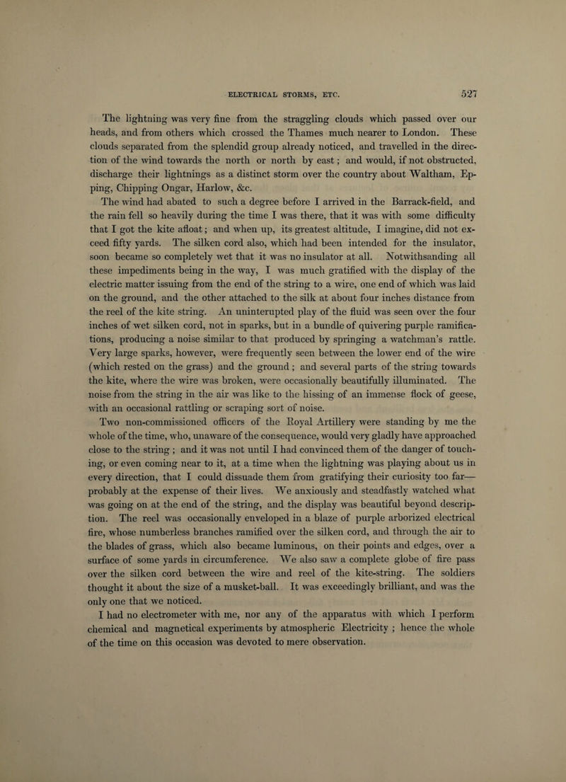 The lightning’ was very fine from, the straggling clouds which passed over our heads, and from others which crossed the Thames much nearer to London. These clouds separated from the splendid group already noticed, and travelled in the direc¬ tion of the wind towards the north or north by east; and would, if not obstructed, discharge their lightnings as a distinct storm over the country about Waltham, Ep- ping, Chipping Ongar, Harlow, &amp;c. The wind had abated to such a degree before I arrived in the Barrack-field, and the rain fell so heavily during the time I was there, that it was with some difficulty that I got the kite afloat; and when up, its greatest altitude, I imagine, did not ex¬ ceed fifty yards. The silken cord also, which had been intended for the insulator, soon became so completely wet that it was no insulator at all. Notwithsanding all these impediments being in the way, I was much gratified with the display of the electric matter issuing from the end of the string to a wire, one end of which was laid on the ground, and the other attached to the silk at about four inches distance from the reel of the kite string. An uninterupted play of the fluid was seen over the four inches of wet silken cord, not in sparks, but in a bundle of quivering purple ramifica¬ tions, producing a noise similar to that produced by springing a watchman’s rattle. Very large sparks, however, were frequently seen between the lower end of the wire (which rested on the grass) and the ground ; and several parts of the string towards the kite, where the wire was broken, were occasionally beautifully illuminated. The noise from the string in the air was like to the hissing of an immense flock of geese, with an occasional rattling or scraping sort of noise. Two non-commissioned officers of the Loyal Artillery were standing by me the whole of the time, who, unaware of the consequence, would very gladly have approached close to the string ; and it was not until I had convinced them of the danger of touch¬ ing, or even coming near to it, at a time when the lightning was playing about us in every direction, that I could dissuade them from gratifying their curiosity too far— probably at the expense of their lives. We anxiously and steadfastly watched what was going on at the end of the string, and the display was beautiful beyond descrip¬ tion. The reel was occasionally enveloped in a blaze of purple arborized electrical fire, whose numberless branches ramified over the silken cord, and through the air to the blades of grass, which also became luminous, on their points and edges, over a surface of some yards in circumference. We also saw’ a complete globe of fire pass over the silken cord between the wire and reel of the kite-string. The soldiers thought it about the size of a musket-ball. It was exceedingly brilliant, and was the only one that we noticed. I had no electrometer with me, nor any of the apparatus with which I perform chemical and magnetical experiments by atmospheric Electricity ; hence the whole of the time on this occasion was devoted to mere observation.