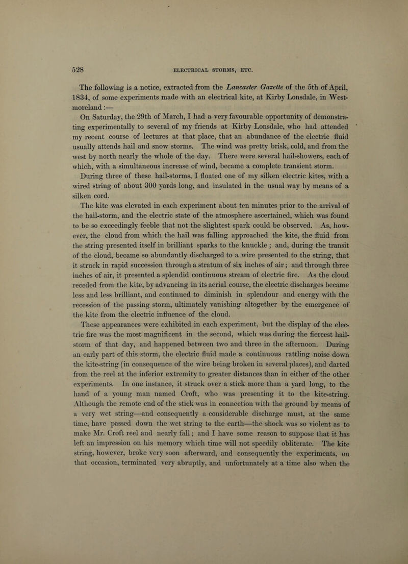 The following is a notice, extracted from the Lancaster Gazette of the 5th of April, 1834, of some experiments made with an electrical kite, at Kirby Lonsdale, in West¬ moreland :— On Saturday, the 29th of March, I had a very favourable opportunity of demonstra¬ ting experimentally to several of my friends at Kirby Lonsdale, who had attended ' my recent course of lectures at that place, that an abundance of the electric fluid usually attends hail and snow storms. The wind was pretty brisk, cold, and from the west by north nearly the whole of the day. There were several hail-showers, each of which, with a simultaneous increase of wind, became a complete transient storm. During three of these hail-storms, I floated one of my silken electric kites, with a wired string of about 300 yards long, and insulated in the usual way by means of a silken cord. The kite was elevated in each experiment about ten minutes prior to the arrival of the hail-storm, and the electric state of the atmosphere ascertained, which was found to be so exceedingly feeble that not the slightest spark could be observed. As, how¬ ever, the cloud from which the hail was falling approached the kite, the fluid from the string presented itself in brilliant sparks to the knuckle; and, during the transit of the cloud, became so abundantly discharged to a wire presented to the string, that it struck in rapid succession through a stratum of six inches of air; and through three inches of air, it presented a splendid continuous stream of electric fire. As the cloud receded from the kite, by advancing in its aerial course, the electric discharges became less and less brilliant, and continued to diminish in splendour and energy with the recession of the passing storm, ultimately vanishing altogether by the emergence of the kite from the electric influence of the cloud. These appearances were exhibited in each experiment, but the display of the elec¬ tric fire was the most magnificent in the second, which was during the fiercest hail¬ storm of that day, and happened between two and three in the afternoon. During an early part of this storm, the electric fluid made a continuous rattling noise down the kite-string (in consequence of the wire being broken in several places), and darted from the reel at the inferior extremity to greater distances than in either of the other experiments. In one instance, it struck over a stick more than a yard long, to the hand of a young man named Croft, who was presenting it to the kite-string. Although the remote end of the stick was in connection with the ground by means of a very wet string—and consequently a considerable discharge must, at the same time, have passed down the wet string to the earth—the shock was so violent as to make Mr. Croft reel and nearly fall; and I have some reason to suppose that it has left an impression on his memory which time will not speedily obliterate. The kite string, however, broke very soon afterward, and consequently the experiments, on that occasion, terminated very abruptly, and unfortunately at a time also when the