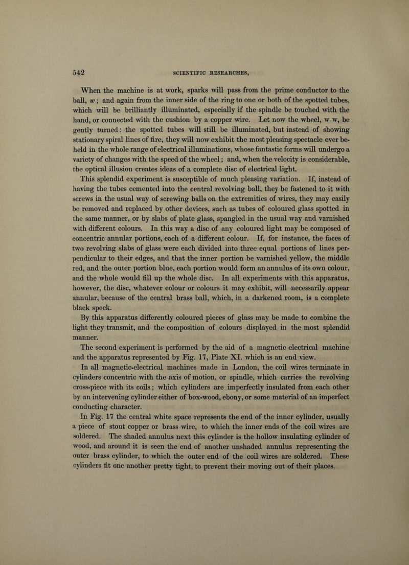 When the machine is at work, sparks will pass from the prime conductor to the ball, w; and again from the inner side of the ring to one or both of the spotted tubes, which will be brilliantly illuminated, especially if the spindle be touched with the hand, or connected with the cushion by a copper wire. Let now the wheel, w w, be gently turned: the spotted tubes will still be illuminated, but instead of showing stationary spiral lines of fire, they will now exhibit the most pleasing spectacle ever be¬ held in the whole range of electrical illuminations, whose fantastic forms will undergo a variety of changes with the speed of the wheel; and, when the velocity is considerable, the optical illusion creates ideas of a complete disc of electrical light. This splendid experiment is susceptible of much pleasing variation. If, instead of having the tubes cemented into the central revolving ball, they be fastened to it with screws in the usual way of screwing balls on the extremities of wires, they may easily be removed and replaced by other devices, such as tubes of coloured glass spotted in the same manner, or by slabs of plate glass, spangled in the usual way and varnished with different colours. In this way a disc of any coloured light may be composed of concentric annular portions, each of a different colour. If, for instance, the faces of two revolving slabs of glass were each divided into three equal portions of lines per¬ pendicular to their edges, and that the inner portion be varnished yellow, the middle red, and the outer portion blue, each portion would form an annulus of its own colour, and the whole would fill up the whole disc. In all experiments with this apparatus, however, the disc, whatever colour or colours it may exhibit, will necessarily appear annular, because of the central brass ball, which, in a darkened room, is a complete black speck. By this apparatus differently coloured pieces of glass may be made to combine the light they transmit, and the composition of colours displayed in the most splendid manner. The second experiment is performed by the aid of a magnetic electrical machine and the apparatus represented by Fig. 17, Plate XI. which is an end view. In all magnetic-electrical machines made in London, the coil wires terminate in cylinders concentric with the axis of motion, or spindle, which carries the revolving cross-piece with its coils; which cylinders are imperfectly insulated from each other by an intervening cylinder either of box-wood, ebony, or some material of an imperfect conducting character. In Fig. 17 the central white space represents the end of the inner cylinder, usually a piece of stout copper or brass wire, to which the inner ends of the coil wires are soldered. The shaded annulus next this cylinder is the hollow insulating cylinder of wood, and around it is seen the end of another unshaded annulus representing the outer brass cylinder, to which the outer end of the coil wires are soldered. These cylinders fit one another pretty tight, to prevent their moving out of their places.