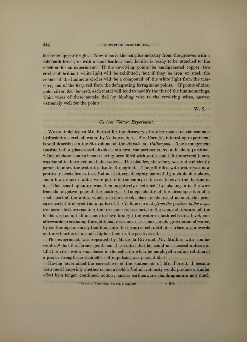 face may appear bright. Now remove the surplus mercury from the grooves with a soft tooth brush, or with a stout feather, and the disc is ready to be attached to the machine for an experiment. If the revolving points be amalgamated copper, two circles of brilliant white light will be exhibited; but if they be iron or steel, the colour of the luminous circles will be a compound of the white light from the mer¬ cury, and of the fiery red from the deflagrating ferruginous points. If points of zinc, gold, silver, &amp;c. be used, each metal will tend to modify the tint of the luminous rings. Thin wires of these metals, tied by binding wire to the revolving wires, answer extremely well for the points. W. S. Curious Voltaic Experiment. We are indebted to Mr. Porrett for the discovery of a disturbance of the common hydrostatical level of water by Voltaic action. Mr. Porrett’s interesting experiment is well described in the 8th volume of the Annals of Philosophy. The arrangement consisted of a glass vessel divided into two compartments by a bladder partition. “ One of these compartments having been filled with water, and left for several hours, was found to have retained the water. The bladder, therefore, was not sufficiently porous to allow the water to filtrate through it. The cell filled with water was now positively electrified with a Voltaic battery of eighty pairs of 1J inch double plates, and a few drops of water were put into the empty cell, so as to cover the bottom of it. This small quantity was then negatively electrified” by placing in it the wire from the negative pole of the battery. “ Independently of the decomposition of a small part of the water, which of course took place in the usual manner, the prin¬ cipal part of it obeyed the impulse of the Voltaic current, from the positive to the nega¬ tive wire—first overcoming the resistance occasioned by the compact texture of the bladder, so as in half an hour to have brought the water in both cells to a level, and afterwards overcoming the additional resistance occasioned by the gravitation of water, by continuing to convey that fluid into the negative cell until its surface was upwards of three-fourths of an inch higher than in the positive cell.” This experiment was repeated by M. de la Rive and Mr. Mullins with similar results ;* but the former gentleman has stated that he could not succeed unless dis¬ tilled or river water was placed in the cells, for when he employed a saline solution of a proper strength no such effect of impulsion was perceptible.*]* Having ascertained the correctness of the statements of Mr. Porrett, I became desirous of knowing whether or not a feebler Voltaic intensity would produce a similar effect by a longer continued action ; and as earthenware diaphragms are now much * Annals of Electricity, &amp;c. vol. i. page 206. t Ibid.