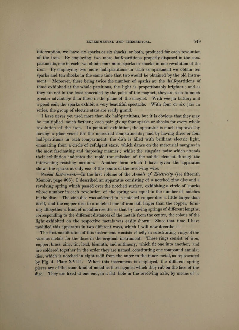 interruption, we have six sparks or six shocks, or both, produced for each revolution of the iron. By employing two more half-partitions properly disposed in the com¬ partments, one in each, we obtain four more sparks or shocks in one revolution of the iron. By employing two more half-partitions in each compartment we obtain ten sparks and ten shocks in the same time that two would be obtained by the old instru¬ ment. Moreover, there being twice the number of sparks at the half-partitions of those exhibited at the whole partitions, the light is proportionably brighter; and as they are not in the least concealed by the poles of the magnet, they are seen to much greater advantage than those in the plane of the magnet. With one jar battery and a good coil, the sparks exhibit a very beautiful spectacle. With four or six jars in series, the group of electric stars are really grand. I have never yet used more than six half-partitions, but it is obvious that they may be multiplied much farther; each pair giving four sparks or shocks for every whole revolution of the iron. In point of exhibition, the apparatus is much improved by having a glass vessel for the mercurial compartments; and by having three or four half-partitions in each compartment, the dish is filled with brilliant electric light, emanating from a circle of refulgent stars, which dance on the mercurial margins in the most fascinating and imposing manner ; whilst the singular noise which attends their exhibition indicates the rapid transmission of the subtle element through the intervening resisting medium. Another form which I have given the apparatus shows the sparks at only one of the points of the revolving wire. Second Instrument.—In the first volume of the Annals of Electricity (see fifteenth Memoir, page 306), I described an apparatus consisting of a notched zinc disc and a revolving spring which passed over the notched surface, exhibiting a circle of sparks whose number in each revolution of the spring was equal to the number of notches in the disc. The zinc disc was soldered to a notched copper disc a little larger than itself, and the copper disc to a notched one of iron still larger than the copper, form¬ ing altogether a kind of metallic rosette, so that by having springs of different lengths, corresponding to the different distances of the metals from the centre, the colour of the light exhibited on the respective metals was easily shown. Since that time I have modified this apparatus in two different ways, which I will now describe :— The first modification of this instrument consists chiefly in substituting rings of the various metals for the discs in the original instrument. These rings consist of iron, copper, brass, zinc, tin, lead, bismuth, and antimony, which fit one into another, and are soldered together in the order they are named, constituting one compound annular disc, which is notched in eight radii from the outer to the inner metal, as represented by Fig. 4, Plate XVIII. When this instrument is employed, the different spring pieces are of the same kind of metal as those against which they rub on the face of the disc. They are fixed at one end, in a flat hole in the revolving axle, by means of a