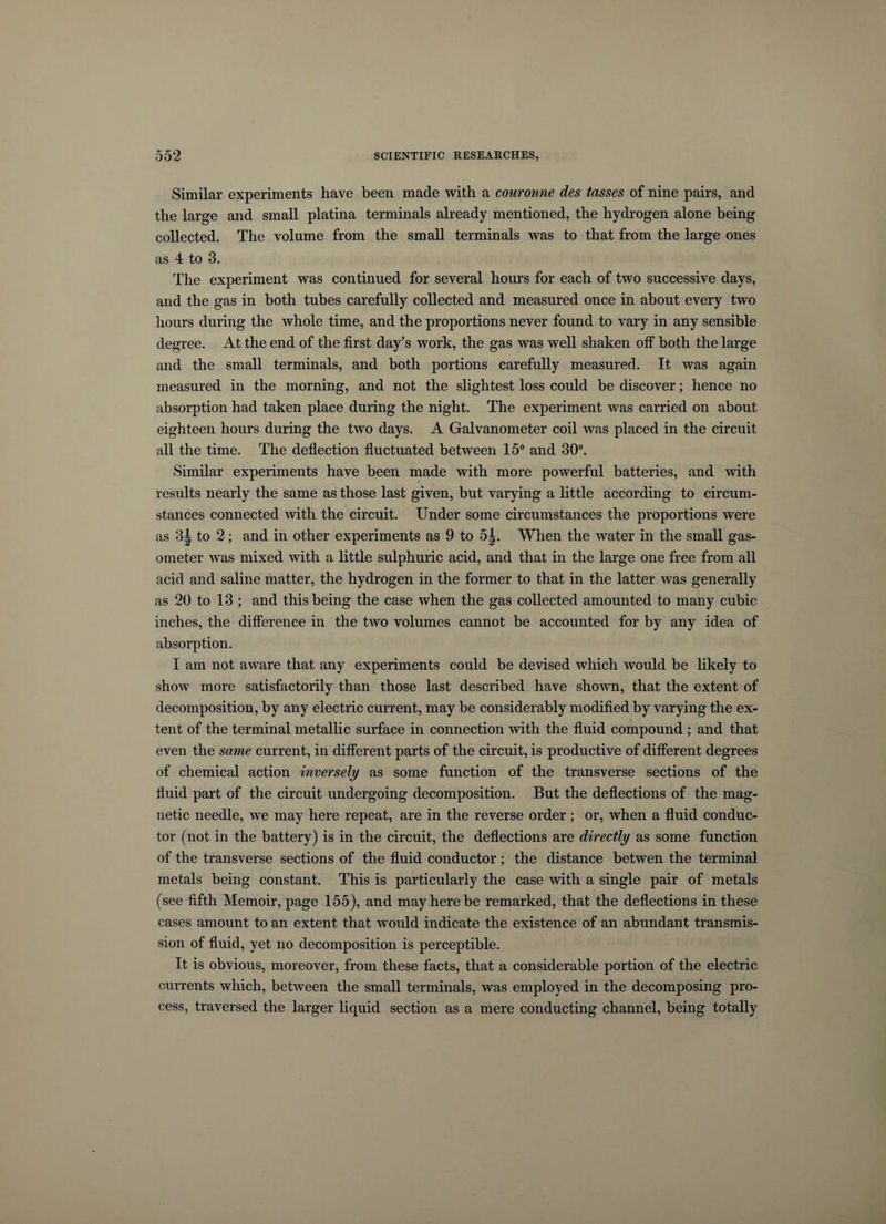 Similar experiments have been made with a couronne des tasses of nine pairs, and the large and small platina terminals already mentioned, the hydrogen alone being collected. The volume from the small terminals was to that from the large ones as 4 to 3. The experiment was continued for several hours for each of two successive days, and the gas in both tubes carefully collected and measured once in about every two hours during the whole time, and the proportions never found to vary in any sensible degree. At the end of the first day’s work, the gas was well shaken off both the large and the small terminals, and both portions carefully measured. It was again measured in the morning, and not the slightest loss could be discover; hence no absorption had taken place during the night. The experiment was carried on about eighteen hours during the two days. A Galvanometer coil was placed in the circuit all the time. The deflection fluctuated between 15° and 30°. Similar experiments have been made with more powerful batteries, and with results nearly the same as those last given, but varying a little according to circum¬ stances connected with the circuit. Under some circumstances the proportions were as 3j to 2; and in other experiments as 9 to 5|. When the water in the small gas¬ ometer was mixed with a little sulphuric acid, and that in the large one free from all acid and saline matter, the hydrogen in the former to that in the latter was generally as 20 to 13; and this being the case when the gas collected amounted to many cubic inches, the difference in the two volumes cannot be accounted for by any idea of absorption. I am not aware that any experiments could be devised which would be likely to show more satisfactorily than those last described have shown, that the extent of decomposition, by any electric current, may be considerably modified by varying the ex¬ tent of the terminal metallic surface in connection with the fluid compound ; and that even the same current, in different parts of the circuit, is productive of different degrees of chemical action inversely as some function of the transverse sections of the fluid part of the circuit undergoing decomposition. But the deflections of the mag¬ netic needle, we may here repeat, are in the reverse order ; or, when a fluid conduc¬ tor (not in the battery) is in the circuit, the deflections are directly as some function of the transverse sections of the fluid conductor ; the distance betwen the terminal metals being constant. This is particularly the case with a single pair of metals (see fifth Memoir, page 155), and may here be remarked, that the deflections in these cases amount to an extent that would indicate the existence of an abundant transmis¬ sion of fluid, yet no decomposition is perceptible. It is obvious, moreover, from these facts, that a considerable portion of the electric currents which, between the small terminals, was employed in the decomposing pro¬ cess, traversed the larger liquid section as a mere conducting channel, being totally