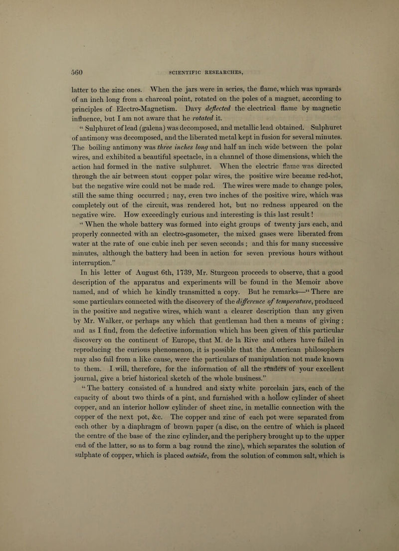 latter to the zinc ones. When the jars were in series, the flame, which was upwards of an inch long from a charcoal point, rotated on the poles of a magnet, according to principles of Electro-Magnetism. Davy deflected the electrical flame by magnetic influence, but I am not aware that he rotated it. “ Sulphuret of lead (galena) was decomposed, and metallic lead obtained. Sulphuret of antimony was decomposed, and the liberated metal kept in fusion for several minutes. The boiling antimony was three inches long and half an inch wide between the polar wires, and exhibited a beautiful spectacle, in a channel of those dimensions, which the action had formed in the native sulphuret. When the electric flame was directed through the air between stout copper polar wires, the positive wire became red-hot, but the negative wire could not be made red. The wires were made to change poles, still the same thing occurred ; nay, even two inches of the positive wire, which was completely out of the circuit, was rendered hot, but no redness appeared on the negative wire. How exceedingly curious and interesting is this last result! “ When the whole battery was formed into eight groups of twenty jars each, and properly connected with an electro-gasometer, the mixed gases were liberated from water at the rate of one cubic inch per seven seconds; and this for many successive minutes, although the battery had been in action for seven previous hours without interruption.” In his letter of August 6th, 1739, Mr. Sturgeon proceeds to observe, that a good description of the apparatus and experiments will be found in the Memoir above named, and of which he kindly transmitted a copy. But he remarks—“ There are some particulars connected with the discovery of the difference of temperature, produced in the positive and negative wires, which want a clearer description than any given by Mr. Walker, or perhaps any which that gentleman had then a means of giving; and as I find, from the defective information which has been given of this particular discovery on the continent of Europe, that M. de la Hive and others have failed in reproducing the curious phenomenon, it is possible that the American philosophers may also fail from a like cause, were the particulars of manipulation not made known to them. I will, therefore, for the information of all the readers of your excellent journal, give a brief historical sketch of the whole business.” “ The battery consisted of a hundred and sixty white porcelain jars, each of the capacity of about two thirds of a pint, and furnished with a hollow cylinder of sheet copper, and an interior hollow cylinder of sheet zinc, in metallic connection with the copper of the next pot, &amp;c. The copper and zinc of each pot were separated from each other by a diaphragm of brown paper (a disc, on the centre of which is placed the centre of the base of the zinc cylinder, and the periphery brought up to the upper end of the latter, so as to form a bag round the zinc), which separates the solution of sulphate of copper, which is placed outside, from the solution of common salt, which is