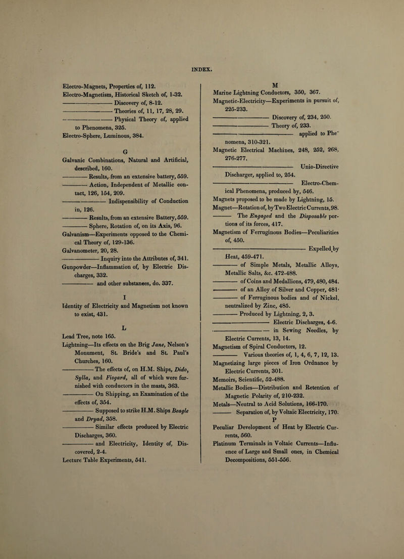 Electro-Magnets, Properties of, 112. Electro-Magnetism, Historical Sketch of, 1-32. -Discovery of, 8-12. -Theories of, 11, 17, 28, 29. -Physical Theory of, applied to Phenomena, 325. Electro-Sphere, Luminous, 384. G Galvanic Combinations, Natural and Artificial, described, 160. -Results, from an extensive battery, 559. -Action, Independent of Metallic con¬ tact, 126, 154, 209. -Indispensibility of Conduction in, 126. -Results, from an extensive Battery, 559. -Sphere, Rotation of, on its Axis, 96. Galvanism—Experiments opposed to the Chemi¬ cal Theory of, 129-136. Galvanometer, 20, 28. -Inquiry into the Attributes of, 341. Gunpowder—Inflammation of, by Electric Dis¬ charges, 332. -and other substances, do. 337. I Identity of Electricity and Magnetism not known to exist, 431. L Lead Tree, note 165. Lightning—Its effects on the Brig Jane, Nelson’s Monument, St. Bride’s and St. Paul’s Churches, 160. -The effects of, on H.M. Ships, Dido, Sylla, and Fisgard, all of which were fur¬ nished with conductors in the masts, 363. -On Shipping, an Examination of the effects of, 354. -Supposed to strike H.M. Ships Beagle and Dryad, 358. -Similar effects produced by Electric Discharges, 360. -and Electricity, Identity of. Dis¬ covered, 2-4. Lecture Table Experiments, 541. M Marine Lightning Conductors, 350, 367. Magnetic-Electricity—Experiments in pursuit of, 225-233. -Discovery of, 234, 250. -Theory of, 233. ---applied to Phe nomena, 310-321. Magnetic Electrical Machines, 248, 252, 268, 276-277. -Unio-Directive Discharger, applied to, 254. -Electro-Chem¬ ical Phenomena, produced by, 546. Magnets proposed to be made by Lightning, 15. Magnet—Rotation of, by Two Electric Currents, 98. - The Engaged and the Disposable por¬ tions of its forces, 417. Magnetism of Ferruginous Bodies—Peculiarities of, 450. -— Expelled^by Heat, 459-471. -of Simple Metals, Metallic Alloys, Metallic Salts, &amp;c. 472-488. -of Coins and Medallions, 479,480,484. •-of an Alloy of Silver and Copper, 481* -of Ferruginous bodies and of Nickel, neutralized by Zinc, 485. -Produced by Lightning, 2, 3. ---Electric Discharges, 4-6. -in Sewing Needles, by Electric Currents, 13, 14. Magnetism of Spiral Conductors, 12. - Various theories of, 1, 4, 6, 7, 12, 13. Magnetizing large pieces of Iron Ordnance by Electric Currents, 301. Memoirs, Scientific, 52-488. Metallic Bodies—Distribution and Retention of Magnetic Polarity of, 210-232. Metals—Neutral to Acid Solutions, 166-170. - Separation of, by Voltaic Electricity, 170. P Peculiar Development of Heat by Electric Cur¬ rents, 560. Platinum Terminals in Voltaic Currents—Influ¬ ence of Large and Small ones, in Chemical Decompositions, 551-556.