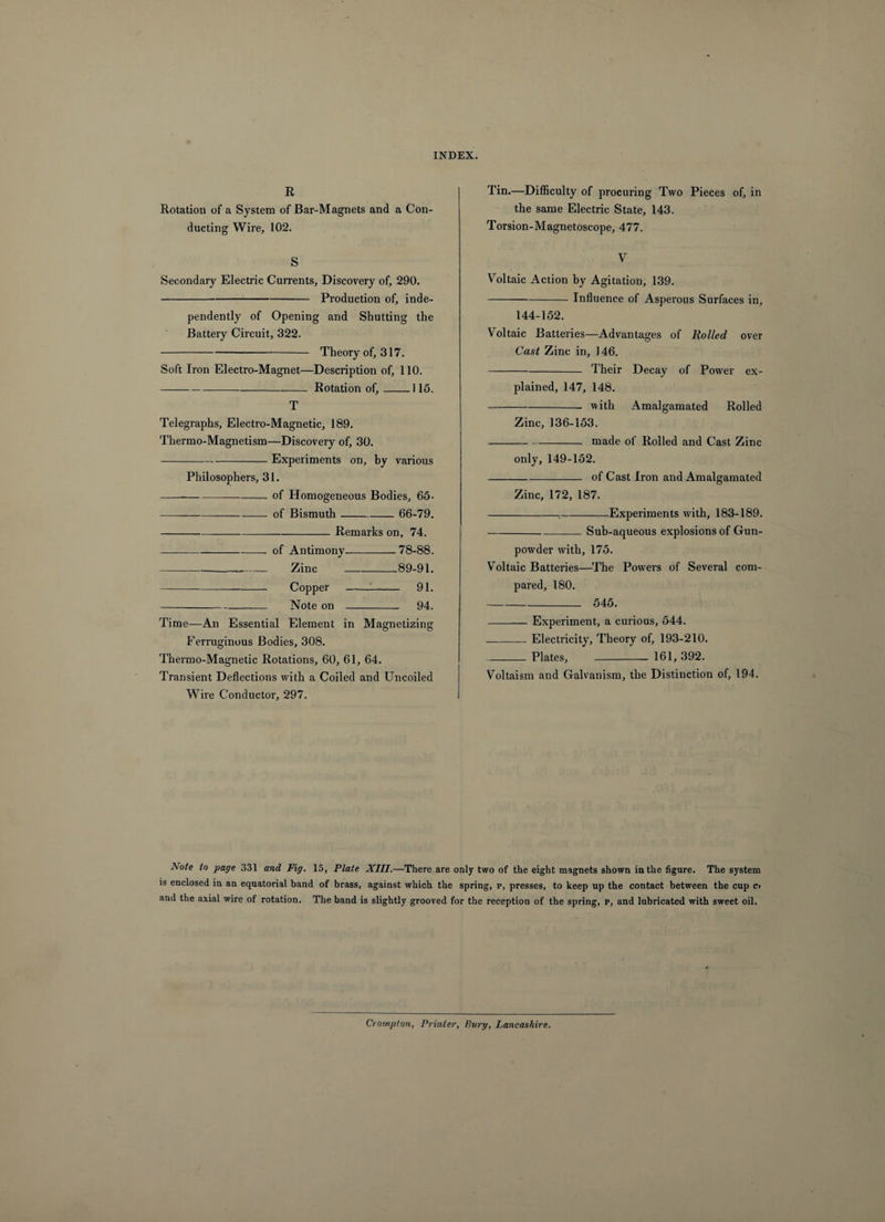 R Rotation of a System of Bar-Magnets and a Con¬ ducting Wire, 102. S Secondary Electric Currents, Discovery of, 290. -Production of, inde¬ pendently of Opening and Shutting the Battery Circuit, 322. -Theory of, 317. Soft Iron Electro-Magnet—Description of, 110. -Rotation of,_115. T Telegraphs, Electro-Magnetic, 189. Thermo-Magnetism—Discovery of, 30. -Experiments on, by various Philosophers, 31. -of Homogeneous Bodies, 65- of Bismuth- 66-79. -Remarks on, 74. of Antimony-78-88. Zinc-89-91. Copper -1- 91. Note on - 94. Time—An Essential Element in Magnetizing Ferruginous Bodies, 308. Thermo-Magnetic Rotations, 60, 61, 64. Transient Deflections with a Coiled and Uncoiled Wire Conductor, 297. Tin.—Difficulty of procuring Two Pieces of, in the same Electric State, 143. Torsion-Magnetoscope, 477. V Voltaic Action by Agitation, 139. -Influence of Asperous Surfaces in, 144-152. Voltaic Batteries—Advantages of Rolled over Cast Zinc in, 146. -Their Decay of Power ex¬ plained, 147, 148. -with Amalgamated Rolled Zinc, 136-153. --made of Rolled and Cast Zinc only, 149-152. -of Cast Iron and Amalgamated Zinc, 172, 187. -;-Experiments with, 183-189. -Sub-aqueous explosions of Gun¬ powder with, 175. Voltaic Batteries—The Powers of Several com¬ pared, 180. - 545. -Experiment, a curious, 544. ___ Electricity, Theory of, 193-210. _Plates, _ 161, 392. Voltaism and Galvanism, the Distinction of, 194. ]\ote to page 331 and Fig. 15, Plate XIII.—There are only two of the eight magnets shown in the figure. The system is enclosed in an equatorial band of brass, against which the spring, p, presses, to keep up the contact between the cup Ct and the axial wire of rotation. The band is slightly grooved for the reception of the spring, p, and lubricated with sweet oil. Crompton, Printer, Bury, Lancashire.
