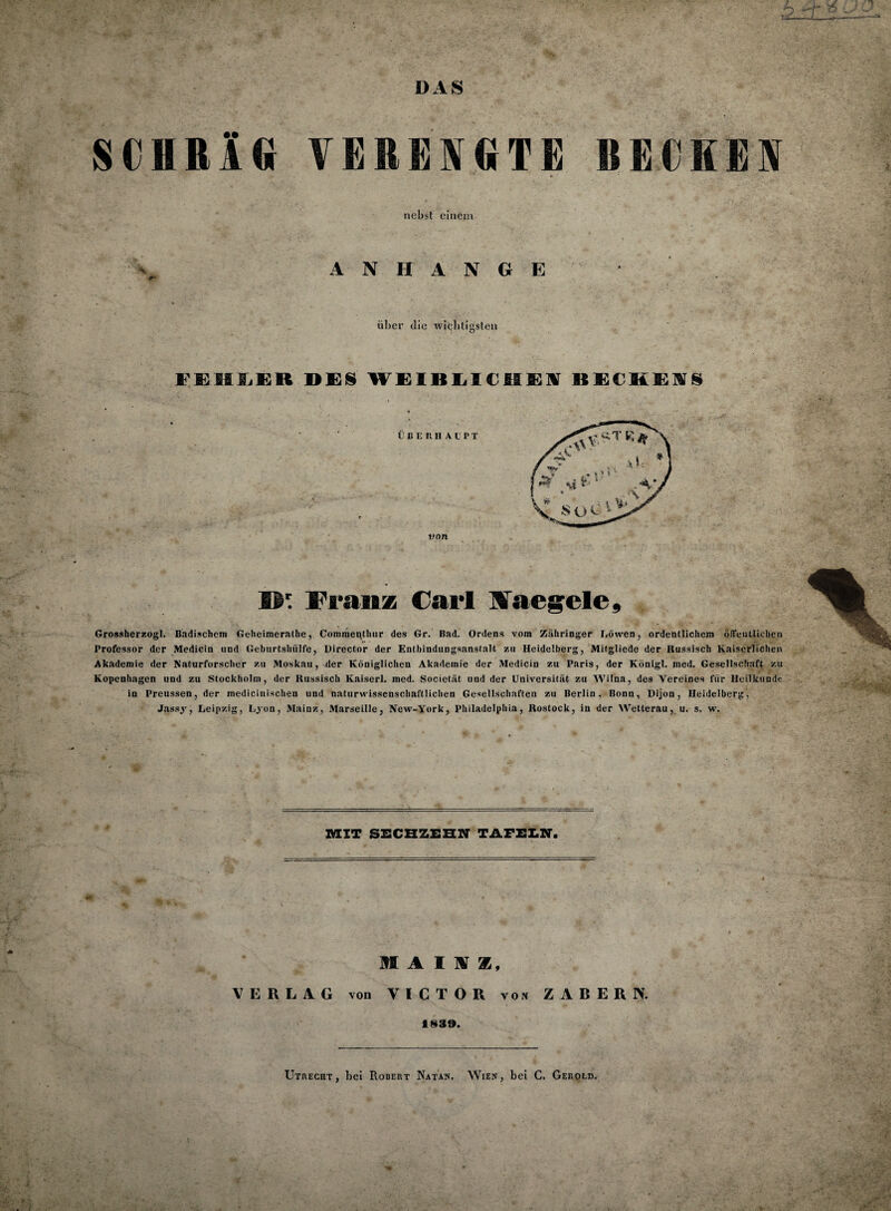 SCHRÄG VERENGTE RECKEN nebst einem A N H A N G E über die wichtigsten FEHLER DES WEIBLICHEN BECHENS B' Franz Carl üaegele, Grossherzogi. Badischem Geheimerathe, Coromenthur des Gr. Bad. Ordens vom Zähringer Löwen, ordentlichem öffentlichen Professor der Medicin und Geburtshiilfe, Director der Entbindungsanstalt zu Heidelberg, Mitgliede der Russisch Kaiserlichen Akademie der Naturforscher zu Moskau, der Königlichen Akademie der Medicin zu Paris, der Königl. med. Gesellschaft zu Kopenhagen und zu Stockholm, der Russisch Kaiserl. med. Societät und der Universität zu Wilna, des Vereines für Heilkunde in Preussen, der medicinischen und naturwissenschaftlichen Gesellschaften zu Berlin ,* Bonn, Dijon, Heidelberg, Jassy, Leipzig, Lyon, Mainz, Marseille, New-York, Philadelphia, Rostock, in der Wetterau, u. s. w. MIT SECHZEHN TAFELN. i MAUZ, VERLAG von VICTOR von ZABER IV. 1839.