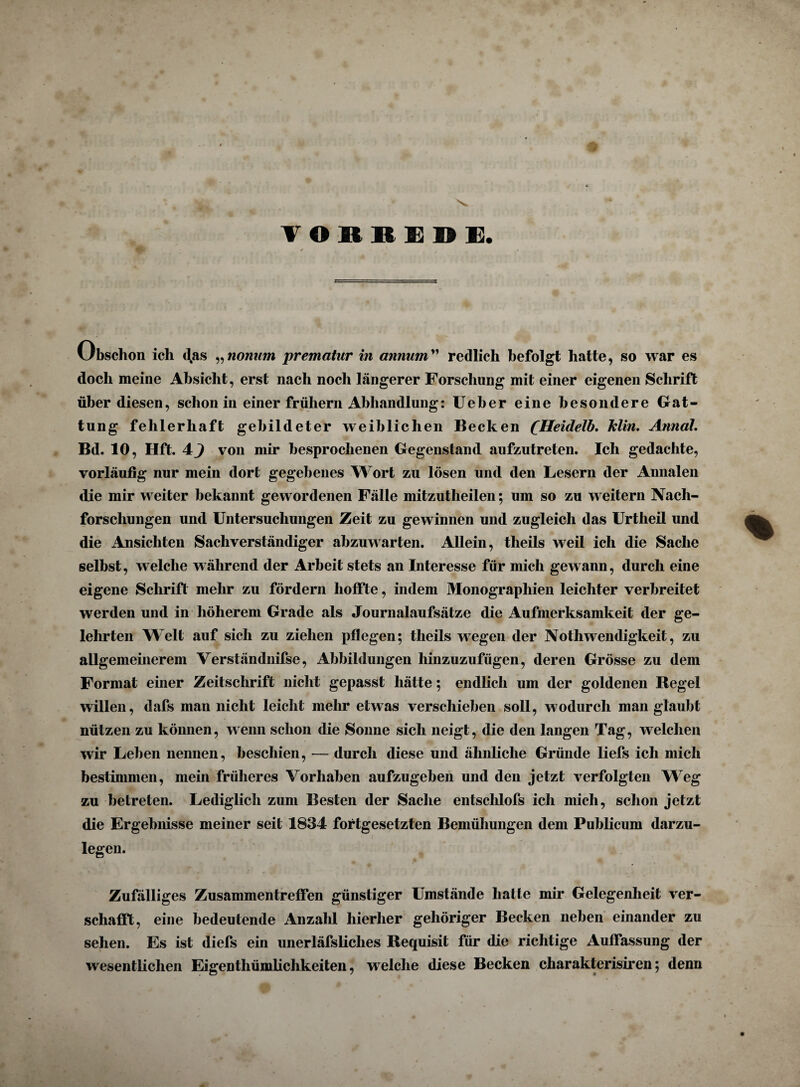 VORREDE Obschon ich das „nonum prematur in annum” redlich befolgt hatte, so war es doch meine Absicht, erst nach noch längerer Forschung mit einer eigenen Schrift über diesen, schon in einer frühem Abhandlung: Ueber eine besondere Gat¬ tung fehlerhaft gebildeter weiblichen Becken (Heidelb. Min. Annal. Bd. 10, Hft. 4^ von mir besprochenen Gegenstand aufzutreten. Ich gedachte, vorläufig nur mein dort gegebenes Wort zu lösen und den Lesern der Annalen die mir weiter bekannt gewordenen Fälle mitzutlieilen; um so zu weitern Nach¬ forschungen und Untersuchungen Zeit zu gewinnen und zugleich das Urtheil und die Ansichten Sachverständiger abzuwarten. Allein, theils weil ich die Sache selbst, welche während der Arbeit stets an Interesse für mich gewann, durch eine eigene Schrift mehr zu fördern hoffte, indem Monographien leichter verbreitet werden und in höherem Grade als Journalaufsätze die Aufmerksamkeit der ge¬ lehrten Welt auf sich zu ziehen pflegen; theils wegen der Nothwendigkeit, zu allgemeinerem Verständnifse, Abbildungen hinzuzufügen, deren Grösse zu dem Format einer Zeitschrift nicht gepasst hätte; endlich um der goldenen Regel willen, dafs man nicht leicht mehr etwas verschieben soll, wodurch man glaubt nützen zu können, wenn schon die Sonne sich neigt, die den langen Tag, welchen wir Leben nennen, beschien, — durch diese und ähnliche Gründe liefs ich mich bestimmen, mein früheres Vorhaben aufzugeben und den jetzt verfolgten Weg zu betreten. Lediglich zum Besten der Sache entscldofs ich mich, schon jetzt die Ergebnisse meiner seit 1834 fortgesetzten Bemühungen dem Publicum darzu¬ legen. Zufälliges Zusammentreffen günstiger Umstände hatte mir Gelegenheit ver¬ schafft, eine bedeutende Anzahl hierher gehöriger Becken neben einander zu sehen. Es ist diefs ein unerläfsliclies Requisit für die richtige Auffassung der wesentlichen Eigenthümlichkeiten, welche diese Becken charakterisiren; denn